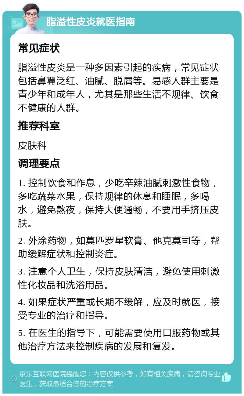 脂溢性皮炎就医指南 常见症状 脂溢性皮炎是一种多因素引起的疾病，常见症状包括鼻翼泛红、油腻、脱屑等。易感人群主要是青少年和成年人，尤其是那些生活不规律、饮食不健康的人群。 推荐科室 皮肤科 调理要点 1. 控制饮食和作息，少吃辛辣油腻刺激性食物，多吃蔬菜水果，保持规律的休息和睡眠，多喝水，避免熬夜，保持大便通畅，不要用手挤压皮肤。 2. 外涂药物，如莫匹罗星软膏、他克莫司等，帮助缓解症状和控制炎症。 3. 注意个人卫生，保持皮肤清洁，避免使用刺激性化妆品和洗浴用品。 4. 如果症状严重或长期不缓解，应及时就医，接受专业的治疗和指导。 5. 在医生的指导下，可能需要使用口服药物或其他治疗方法来控制疾病的发展和复发。