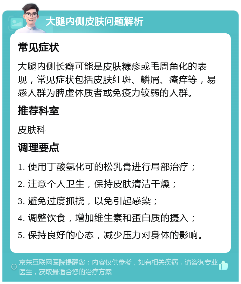 大腿内侧皮肤问题解析 常见症状 大腿内侧长癣可能是皮肤糠疹或毛周角化的表现，常见症状包括皮肤红斑、鳞屑、瘙痒等，易感人群为脾虚体质者或免疫力较弱的人群。 推荐科室 皮肤科 调理要点 1. 使用丁酸氢化可的松乳膏进行局部治疗； 2. 注意个人卫生，保持皮肤清洁干燥； 3. 避免过度抓挠，以免引起感染； 4. 调整饮食，增加维生素和蛋白质的摄入； 5. 保持良好的心态，减少压力对身体的影响。