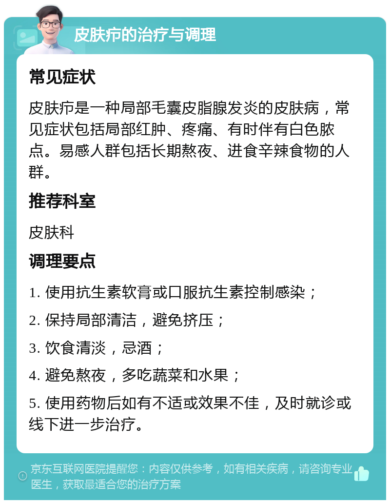 皮肤疖的治疗与调理 常见症状 皮肤疖是一种局部毛囊皮脂腺发炎的皮肤病，常见症状包括局部红肿、疼痛、有时伴有白色脓点。易感人群包括长期熬夜、进食辛辣食物的人群。 推荐科室 皮肤科 调理要点 1. 使用抗生素软膏或口服抗生素控制感染； 2. 保持局部清洁，避免挤压； 3. 饮食清淡，忌酒； 4. 避免熬夜，多吃蔬菜和水果； 5. 使用药物后如有不适或效果不佳，及时就诊或线下进一步治疗。