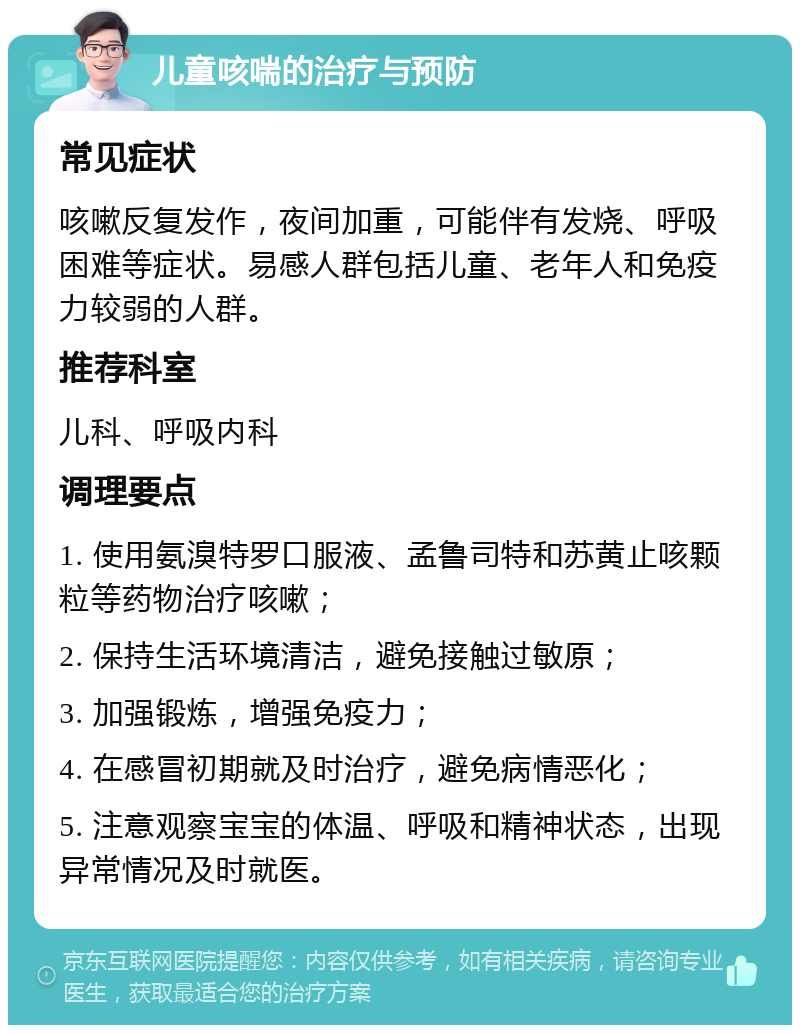 儿童咳喘的治疗与预防 常见症状 咳嗽反复发作，夜间加重，可能伴有发烧、呼吸困难等症状。易感人群包括儿童、老年人和免疫力较弱的人群。 推荐科室 儿科、呼吸内科 调理要点 1. 使用氨溴特罗口服液、孟鲁司特和苏黄止咳颗粒等药物治疗咳嗽； 2. 保持生活环境清洁，避免接触过敏原； 3. 加强锻炼，增强免疫力； 4. 在感冒初期就及时治疗，避免病情恶化； 5. 注意观察宝宝的体温、呼吸和精神状态，出现异常情况及时就医。