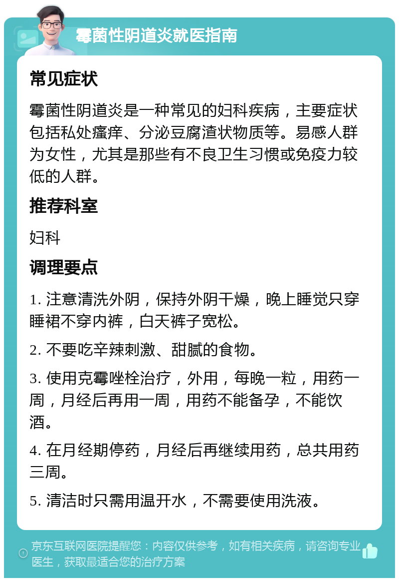 霉菌性阴道炎就医指南 常见症状 霉菌性阴道炎是一种常见的妇科疾病，主要症状包括私处瘙痒、分泌豆腐渣状物质等。易感人群为女性，尤其是那些有不良卫生习惯或免疫力较低的人群。 推荐科室 妇科 调理要点 1. 注意清洗外阴，保持外阴干燥，晚上睡觉只穿睡裙不穿内裤，白天裤子宽松。 2. 不要吃辛辣刺激、甜腻的食物。 3. 使用克霉唑栓治疗，外用，每晚一粒，用药一周，月经后再用一周，用药不能备孕，不能饮酒。 4. 在月经期停药，月经后再继续用药，总共用药三周。 5. 清洁时只需用温开水，不需要使用洗液。