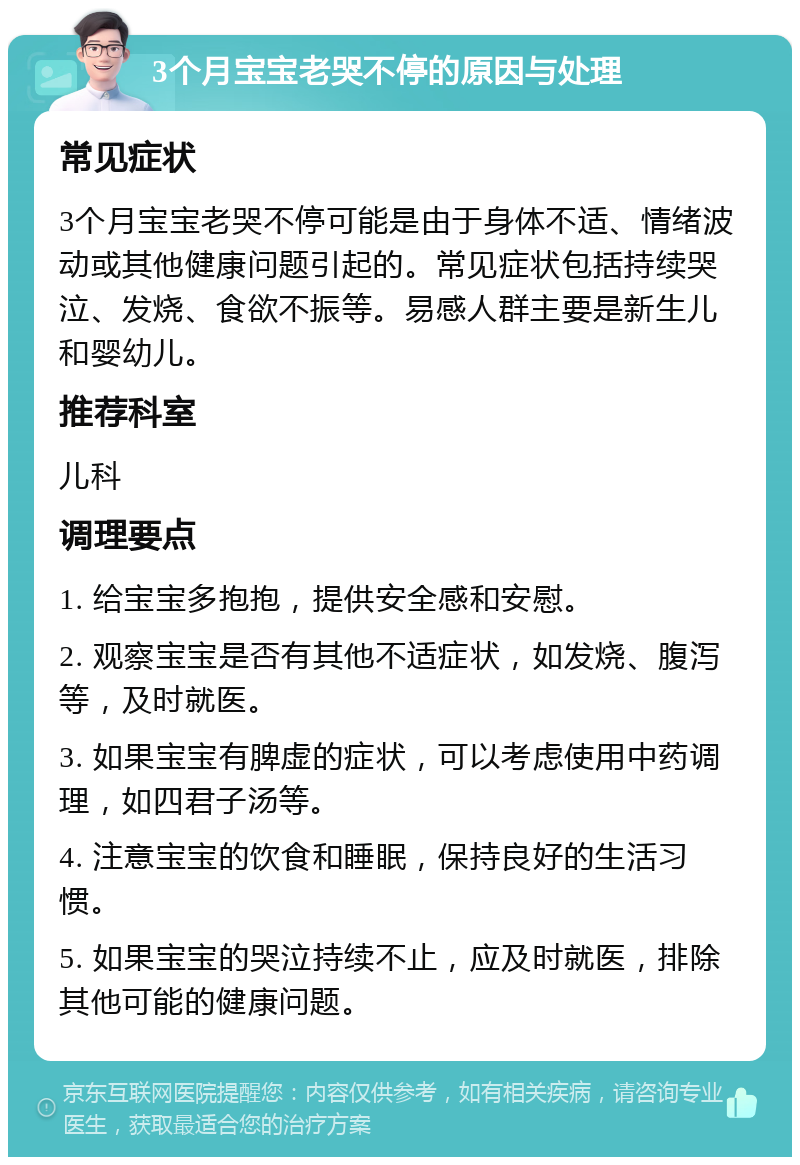 3个月宝宝老哭不停的原因与处理 常见症状 3个月宝宝老哭不停可能是由于身体不适、情绪波动或其他健康问题引起的。常见症状包括持续哭泣、发烧、食欲不振等。易感人群主要是新生儿和婴幼儿。 推荐科室 儿科 调理要点 1. 给宝宝多抱抱，提供安全感和安慰。 2. 观察宝宝是否有其他不适症状，如发烧、腹泻等，及时就医。 3. 如果宝宝有脾虚的症状，可以考虑使用中药调理，如四君子汤等。 4. 注意宝宝的饮食和睡眠，保持良好的生活习惯。 5. 如果宝宝的哭泣持续不止，应及时就医，排除其他可能的健康问题。