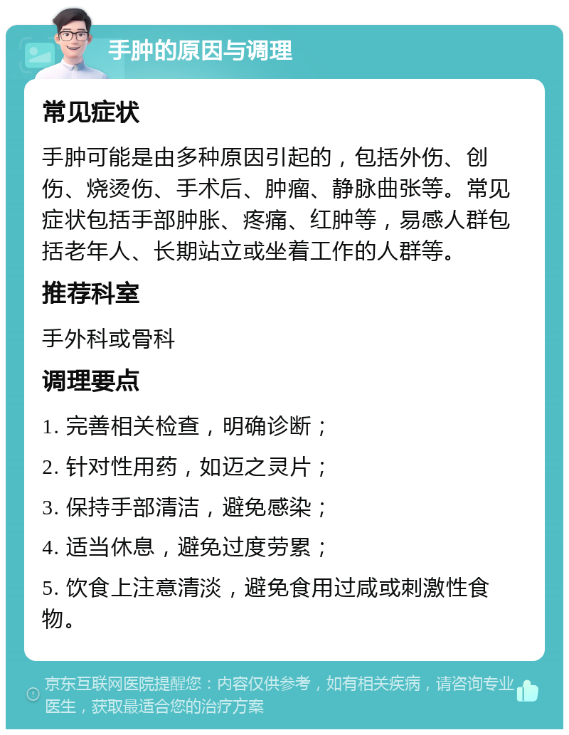 手肿的原因与调理 常见症状 手肿可能是由多种原因引起的，包括外伤、创伤、烧烫伤、手术后、肿瘤、静脉曲张等。常见症状包括手部肿胀、疼痛、红肿等，易感人群包括老年人、长期站立或坐着工作的人群等。 推荐科室 手外科或骨科 调理要点 1. 完善相关检查，明确诊断； 2. 针对性用药，如迈之灵片； 3. 保持手部清洁，避免感染； 4. 适当休息，避免过度劳累； 5. 饮食上注意清淡，避免食用过咸或刺激性食物。