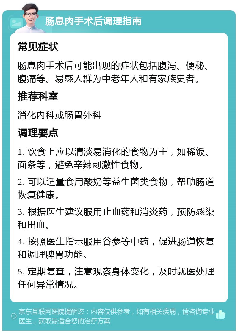 肠息肉手术后调理指南 常见症状 肠息肉手术后可能出现的症状包括腹泻、便秘、腹痛等。易感人群为中老年人和有家族史者。 推荐科室 消化内科或肠胃外科 调理要点 1. 饮食上应以清淡易消化的食物为主，如稀饭、面条等，避免辛辣刺激性食物。 2. 可以适量食用酸奶等益生菌类食物，帮助肠道恢复健康。 3. 根据医生建议服用止血药和消炎药，预防感染和出血。 4. 按照医生指示服用谷参等中药，促进肠道恢复和调理脾胃功能。 5. 定期复查，注意观察身体变化，及时就医处理任何异常情况。