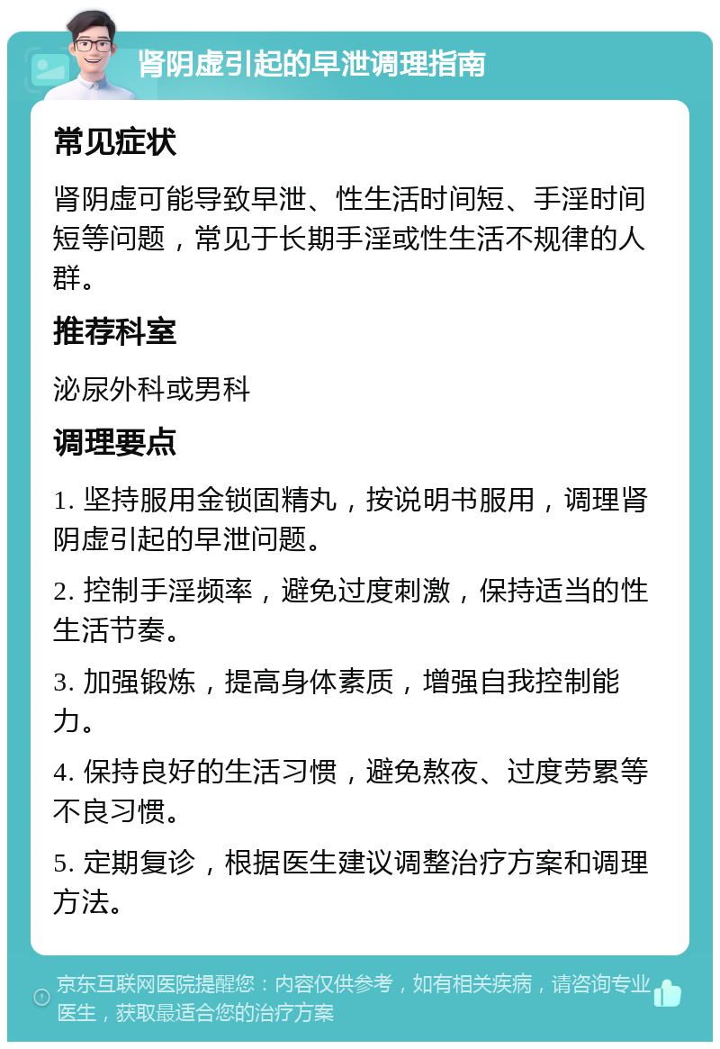 肾阴虚引起的早泄调理指南 常见症状 肾阴虚可能导致早泄、性生活时间短、手淫时间短等问题，常见于长期手淫或性生活不规律的人群。 推荐科室 泌尿外科或男科 调理要点 1. 坚持服用金锁固精丸，按说明书服用，调理肾阴虚引起的早泄问题。 2. 控制手淫频率，避免过度刺激，保持适当的性生活节奏。 3. 加强锻炼，提高身体素质，增强自我控制能力。 4. 保持良好的生活习惯，避免熬夜、过度劳累等不良习惯。 5. 定期复诊，根据医生建议调整治疗方案和调理方法。