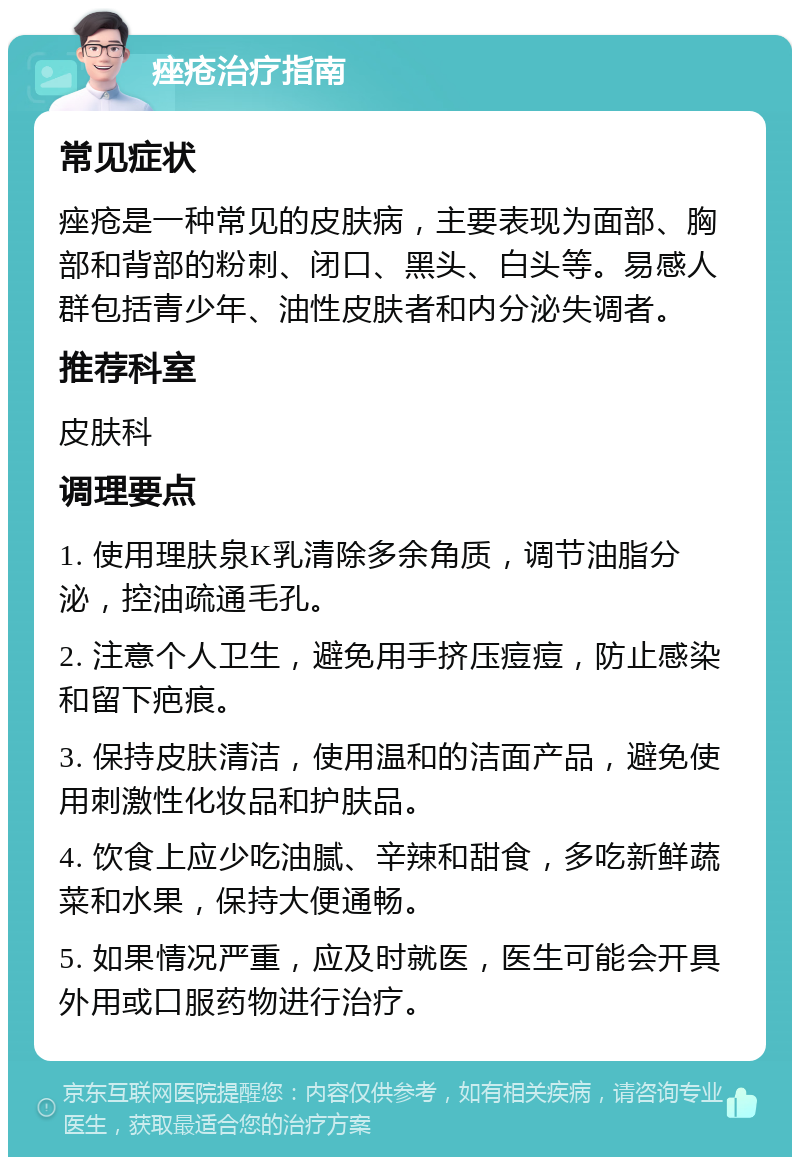 痤疮治疗指南 常见症状 痤疮是一种常见的皮肤病，主要表现为面部、胸部和背部的粉刺、闭口、黑头、白头等。易感人群包括青少年、油性皮肤者和内分泌失调者。 推荐科室 皮肤科 调理要点 1. 使用理肤泉K乳清除多余角质，调节油脂分泌，控油疏通毛孔。 2. 注意个人卫生，避免用手挤压痘痘，防止感染和留下疤痕。 3. 保持皮肤清洁，使用温和的洁面产品，避免使用刺激性化妆品和护肤品。 4. 饮食上应少吃油腻、辛辣和甜食，多吃新鲜蔬菜和水果，保持大便通畅。 5. 如果情况严重，应及时就医，医生可能会开具外用或口服药物进行治疗。