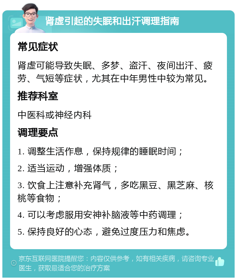 肾虚引起的失眠和出汗调理指南 常见症状 肾虚可能导致失眠、多梦、盗汗、夜间出汗、疲劳、气短等症状，尤其在中年男性中较为常见。 推荐科室 中医科或神经内科 调理要点 1. 调整生活作息，保持规律的睡眠时间； 2. 适当运动，增强体质； 3. 饮食上注意补充肾气，多吃黑豆、黑芝麻、核桃等食物； 4. 可以考虑服用安神补脑液等中药调理； 5. 保持良好的心态，避免过度压力和焦虑。