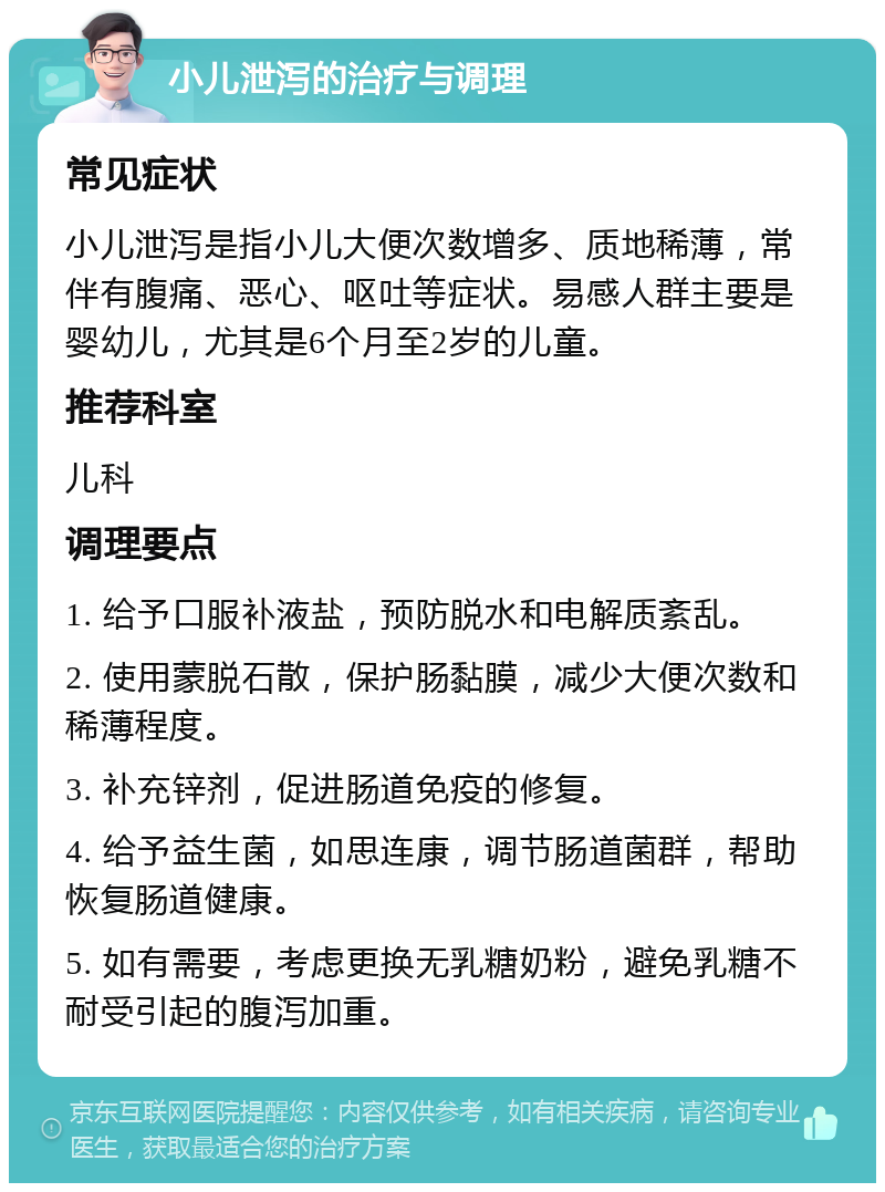 小儿泄泻的治疗与调理 常见症状 小儿泄泻是指小儿大便次数增多、质地稀薄，常伴有腹痛、恶心、呕吐等症状。易感人群主要是婴幼儿，尤其是6个月至2岁的儿童。 推荐科室 儿科 调理要点 1. 给予口服补液盐，预防脱水和电解质紊乱。 2. 使用蒙脱石散，保护肠黏膜，减少大便次数和稀薄程度。 3. 补充锌剂，促进肠道免疫的修复。 4. 给予益生菌，如思连康，调节肠道菌群，帮助恢复肠道健康。 5. 如有需要，考虑更换无乳糖奶粉，避免乳糖不耐受引起的腹泻加重。