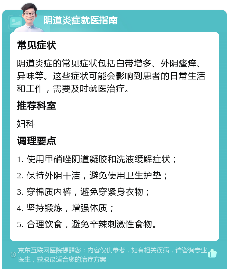 阴道炎症就医指南 常见症状 阴道炎症的常见症状包括白带增多、外阴瘙痒、异味等。这些症状可能会影响到患者的日常生活和工作，需要及时就医治疗。 推荐科室 妇科 调理要点 1. 使用甲硝唑阴道凝胶和洗液缓解症状； 2. 保持外阴干洁，避免使用卫生护垫； 3. 穿棉质内裤，避免穿紧身衣物； 4. 坚持锻炼，增强体质； 5. 合理饮食，避免辛辣刺激性食物。