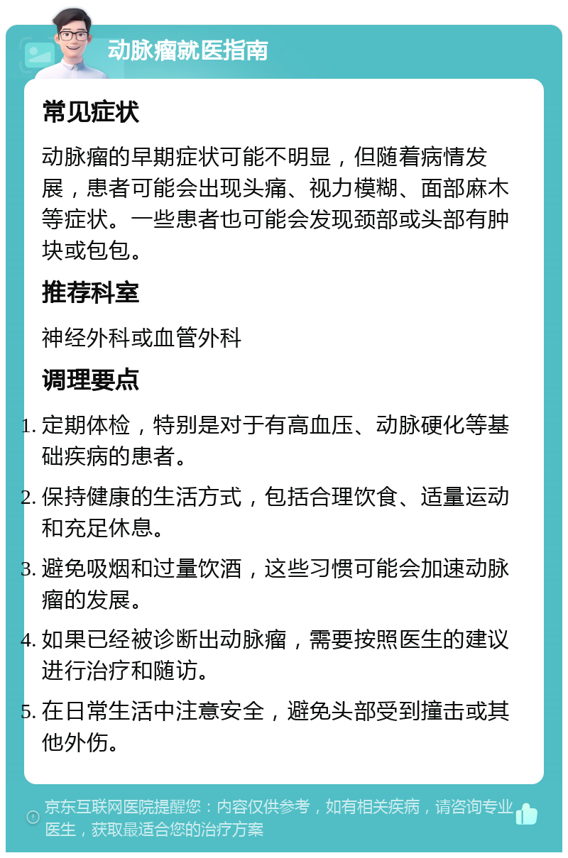 动脉瘤就医指南 常见症状 动脉瘤的早期症状可能不明显，但随着病情发展，患者可能会出现头痛、视力模糊、面部麻木等症状。一些患者也可能会发现颈部或头部有肿块或包包。 推荐科室 神经外科或血管外科 调理要点 定期体检，特别是对于有高血压、动脉硬化等基础疾病的患者。 保持健康的生活方式，包括合理饮食、适量运动和充足休息。 避免吸烟和过量饮酒，这些习惯可能会加速动脉瘤的发展。 如果已经被诊断出动脉瘤，需要按照医生的建议进行治疗和随访。 在日常生活中注意安全，避免头部受到撞击或其他外伤。