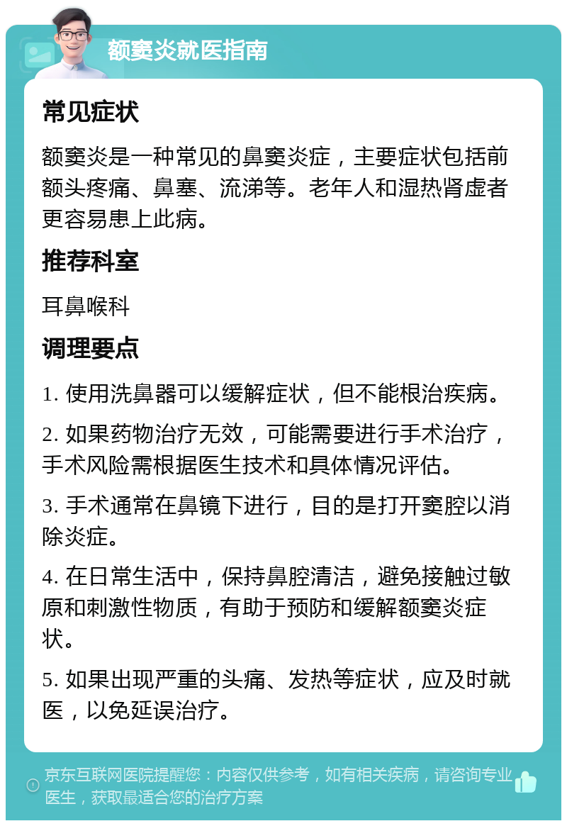 额窦炎就医指南 常见症状 额窦炎是一种常见的鼻窦炎症，主要症状包括前额头疼痛、鼻塞、流涕等。老年人和湿热肾虚者更容易患上此病。 推荐科室 耳鼻喉科 调理要点 1. 使用洗鼻器可以缓解症状，但不能根治疾病。 2. 如果药物治疗无效，可能需要进行手术治疗，手术风险需根据医生技术和具体情况评估。 3. 手术通常在鼻镜下进行，目的是打开窦腔以消除炎症。 4. 在日常生活中，保持鼻腔清洁，避免接触过敏原和刺激性物质，有助于预防和缓解额窦炎症状。 5. 如果出现严重的头痛、发热等症状，应及时就医，以免延误治疗。