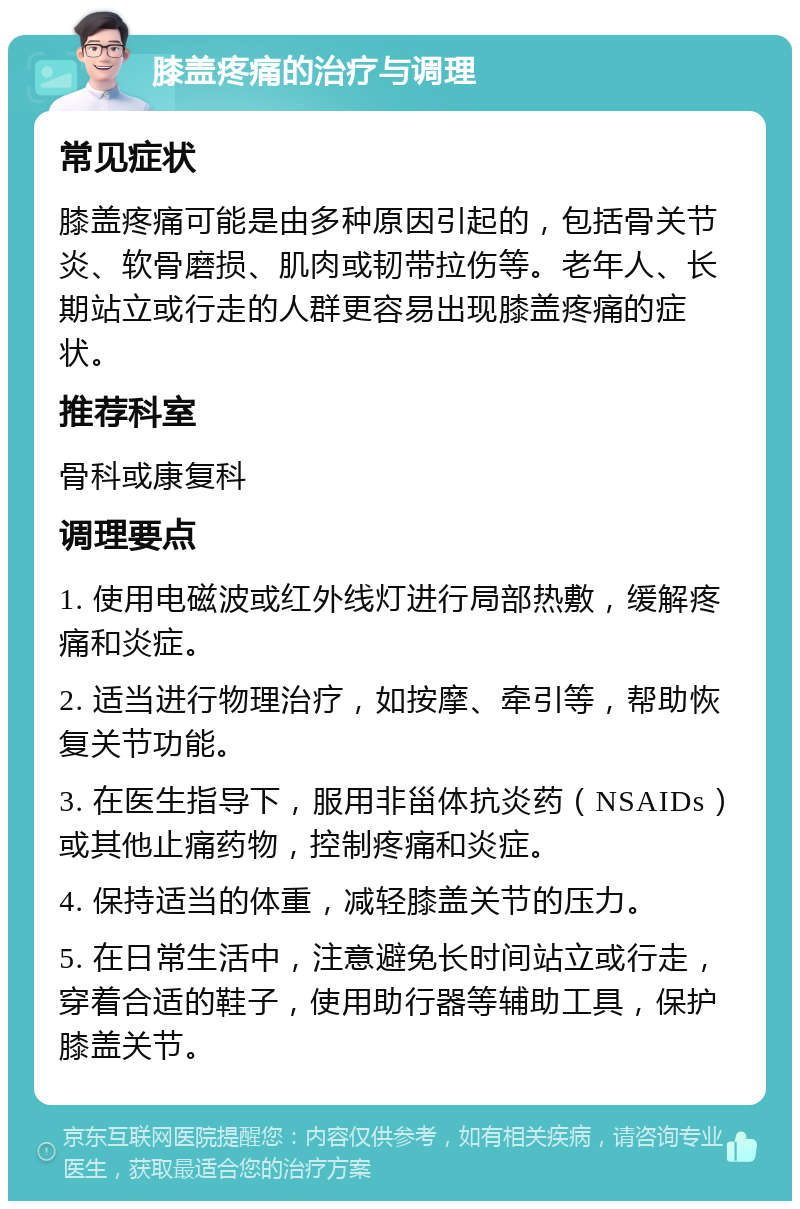 膝盖疼痛的治疗与调理 常见症状 膝盖疼痛可能是由多种原因引起的，包括骨关节炎、软骨磨损、肌肉或韧带拉伤等。老年人、长期站立或行走的人群更容易出现膝盖疼痛的症状。 推荐科室 骨科或康复科 调理要点 1. 使用电磁波或红外线灯进行局部热敷，缓解疼痛和炎症。 2. 适当进行物理治疗，如按摩、牵引等，帮助恢复关节功能。 3. 在医生指导下，服用非甾体抗炎药（NSAIDs）或其他止痛药物，控制疼痛和炎症。 4. 保持适当的体重，减轻膝盖关节的压力。 5. 在日常生活中，注意避免长时间站立或行走，穿着合适的鞋子，使用助行器等辅助工具，保护膝盖关节。