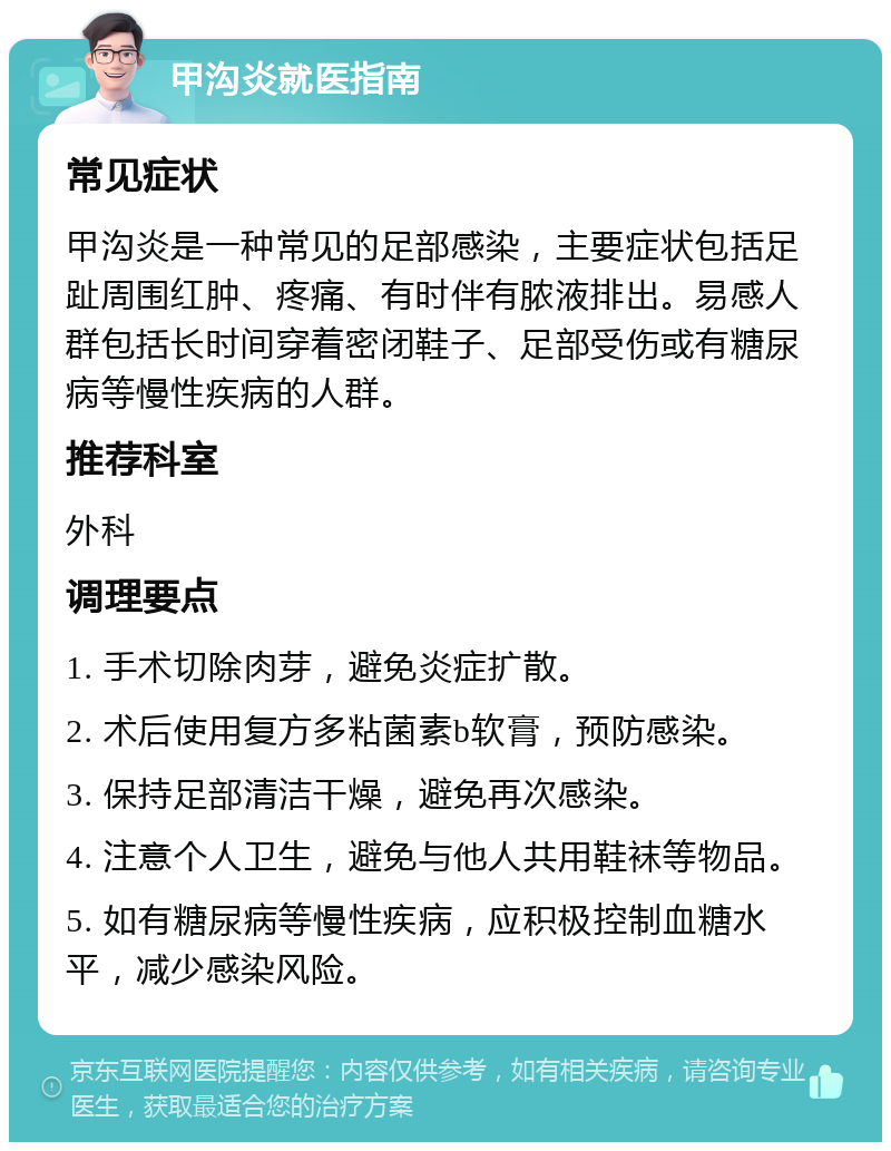 甲沟炎就医指南 常见症状 甲沟炎是一种常见的足部感染，主要症状包括足趾周围红肿、疼痛、有时伴有脓液排出。易感人群包括长时间穿着密闭鞋子、足部受伤或有糖尿病等慢性疾病的人群。 推荐科室 外科 调理要点 1. 手术切除肉芽，避免炎症扩散。 2. 术后使用复方多粘菌素b软膏，预防感染。 3. 保持足部清洁干燥，避免再次感染。 4. 注意个人卫生，避免与他人共用鞋袜等物品。 5. 如有糖尿病等慢性疾病，应积极控制血糖水平，减少感染风险。