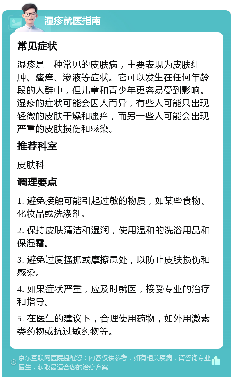 湿疹就医指南 常见症状 湿疹是一种常见的皮肤病，主要表现为皮肤红肿、瘙痒、渗液等症状。它可以发生在任何年龄段的人群中，但儿童和青少年更容易受到影响。湿疹的症状可能会因人而异，有些人可能只出现轻微的皮肤干燥和瘙痒，而另一些人可能会出现严重的皮肤损伤和感染。 推荐科室 皮肤科 调理要点 1. 避免接触可能引起过敏的物质，如某些食物、化妆品或洗涤剂。 2. 保持皮肤清洁和湿润，使用温和的洗浴用品和保湿霜。 3. 避免过度搔抓或摩擦患处，以防止皮肤损伤和感染。 4. 如果症状严重，应及时就医，接受专业的治疗和指导。 5. 在医生的建议下，合理使用药物，如外用激素类药物或抗过敏药物等。