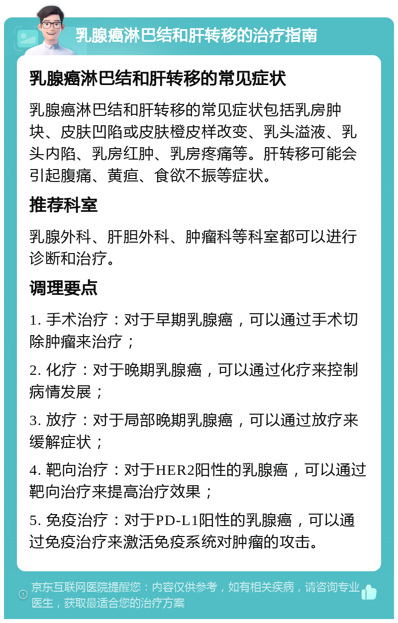 乳腺癌淋巴结和肝转移的治疗指南 乳腺癌淋巴结和肝转移的常见症状 乳腺癌淋巴结和肝转移的常见症状包括乳房肿块、皮肤凹陷或皮肤橙皮样改变、乳头溢液、乳头内陷、乳房红肿、乳房疼痛等。肝转移可能会引起腹痛、黄疸、食欲不振等症状。 推荐科室 乳腺外科、肝胆外科、肿瘤科等科室都可以进行诊断和治疗。 调理要点 1. 手术治疗：对于早期乳腺癌，可以通过手术切除肿瘤来治疗； 2. 化疗：对于晚期乳腺癌，可以通过化疗来控制病情发展； 3. 放疗：对于局部晚期乳腺癌，可以通过放疗来缓解症状； 4. 靶向治疗：对于HER2阳性的乳腺癌，可以通过靶向治疗来提高治疗效果； 5. 免疫治疗：对于PD-L1阳性的乳腺癌，可以通过免疫治疗来激活免疫系统对肿瘤的攻击。