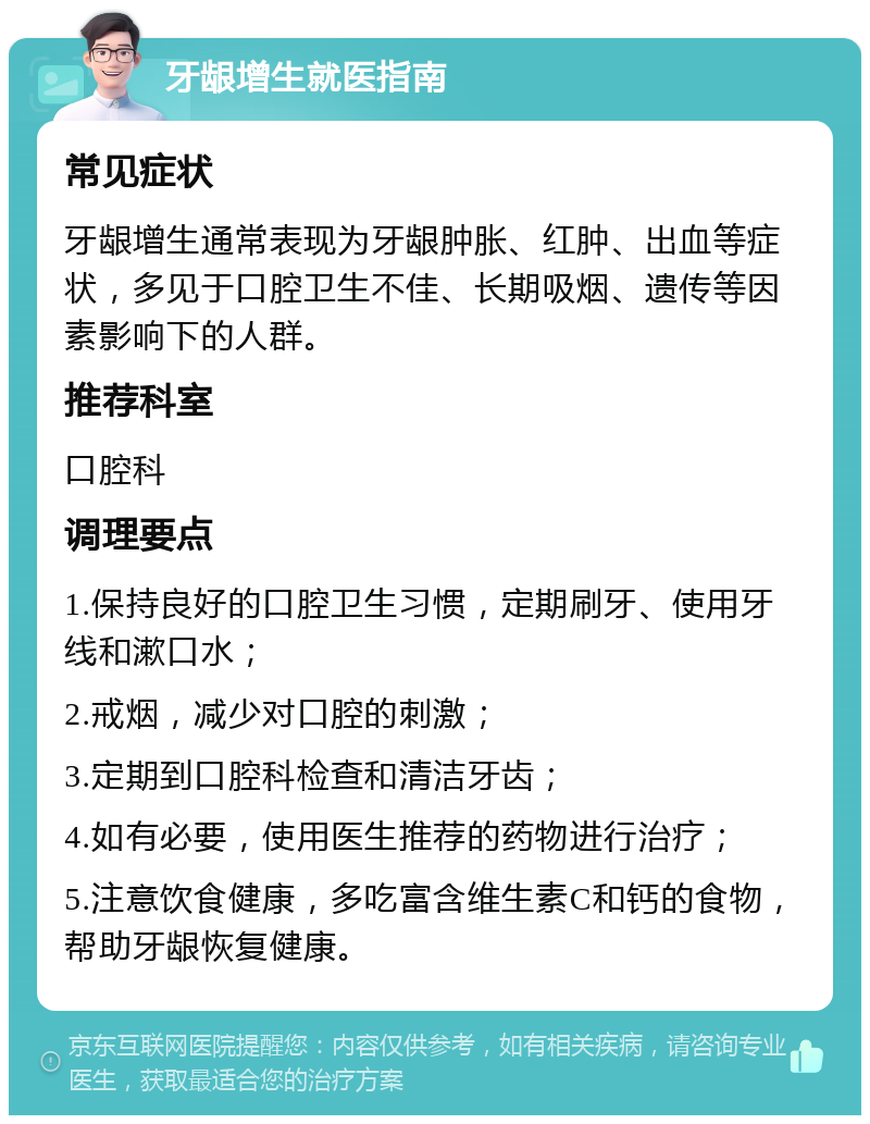 牙龈增生就医指南 常见症状 牙龈增生通常表现为牙龈肿胀、红肿、出血等症状，多见于口腔卫生不佳、长期吸烟、遗传等因素影响下的人群。 推荐科室 口腔科 调理要点 1.保持良好的口腔卫生习惯，定期刷牙、使用牙线和漱口水； 2.戒烟，减少对口腔的刺激； 3.定期到口腔科检查和清洁牙齿； 4.如有必要，使用医生推荐的药物进行治疗； 5.注意饮食健康，多吃富含维生素C和钙的食物，帮助牙龈恢复健康。