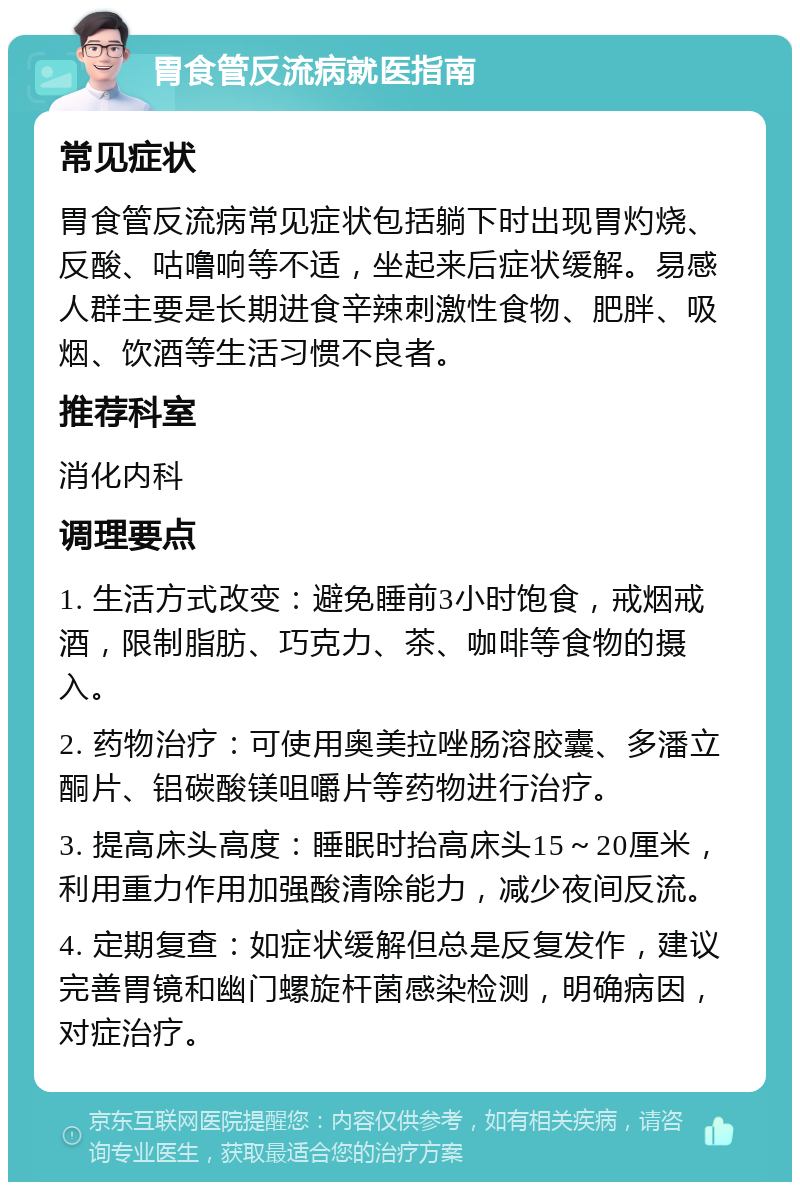 胃食管反流病就医指南 常见症状 胃食管反流病常见症状包括躺下时出现胃灼烧、反酸、咕噜响等不适，坐起来后症状缓解。易感人群主要是长期进食辛辣刺激性食物、肥胖、吸烟、饮酒等生活习惯不良者。 推荐科室 消化内科 调理要点 1. 生活方式改变：避免睡前3小时饱食，戒烟戒酒，限制脂肪、巧克力、茶、咖啡等食物的摄入。 2. 药物治疗：可使用奥美拉唑肠溶胶囊、多潘立酮片、铝碳酸镁咀嚼片等药物进行治疗。 3. 提高床头高度：睡眠时抬高床头15～20厘米，利用重力作用加强酸清除能力，减少夜间反流。 4. 定期复查：如症状缓解但总是反复发作，建议完善胃镜和幽门螺旋杆菌感染检测，明确病因，对症治疗。