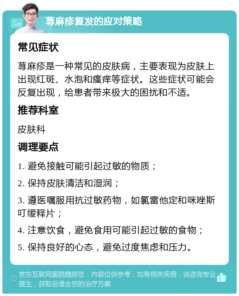 荨麻疹复发的应对策略 常见症状 荨麻疹是一种常见的皮肤病，主要表现为皮肤上出现红斑、水泡和瘙痒等症状。这些症状可能会反复出现，给患者带来极大的困扰和不适。 推荐科室 皮肤科 调理要点 1. 避免接触可能引起过敏的物质； 2. 保持皮肤清洁和湿润； 3. 遵医嘱服用抗过敏药物，如氯雷他定和咪唑斯叮缓释片； 4. 注意饮食，避免食用可能引起过敏的食物； 5. 保持良好的心态，避免过度焦虑和压力。