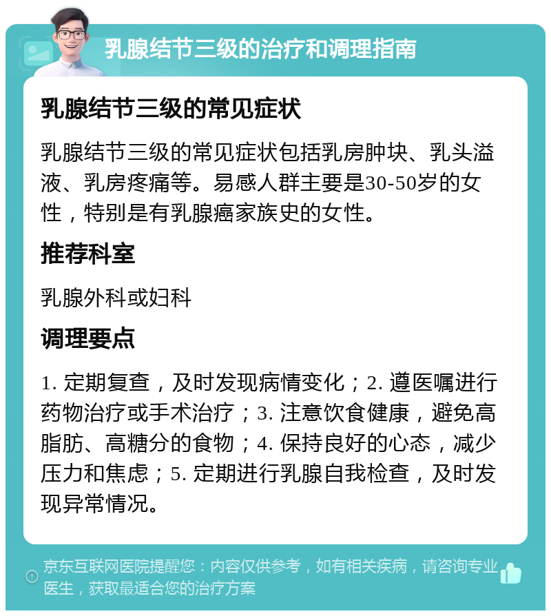 乳腺结节三级的治疗和调理指南 乳腺结节三级的常见症状 乳腺结节三级的常见症状包括乳房肿块、乳头溢液、乳房疼痛等。易感人群主要是30-50岁的女性，特别是有乳腺癌家族史的女性。 推荐科室 乳腺外科或妇科 调理要点 1. 定期复查，及时发现病情变化；2. 遵医嘱进行药物治疗或手术治疗；3. 注意饮食健康，避免高脂肪、高糖分的食物；4. 保持良好的心态，减少压力和焦虑；5. 定期进行乳腺自我检查，及时发现异常情况。