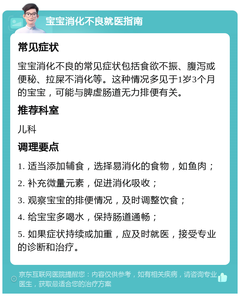 宝宝消化不良就医指南 常见症状 宝宝消化不良的常见症状包括食欲不振、腹泻或便秘、拉屎不消化等。这种情况多见于1岁3个月的宝宝，可能与脾虚肠道无力排便有关。 推荐科室 儿科 调理要点 1. 适当添加辅食，选择易消化的食物，如鱼肉； 2. 补充微量元素，促进消化吸收； 3. 观察宝宝的排便情况，及时调整饮食； 4. 给宝宝多喝水，保持肠道通畅； 5. 如果症状持续或加重，应及时就医，接受专业的诊断和治疗。