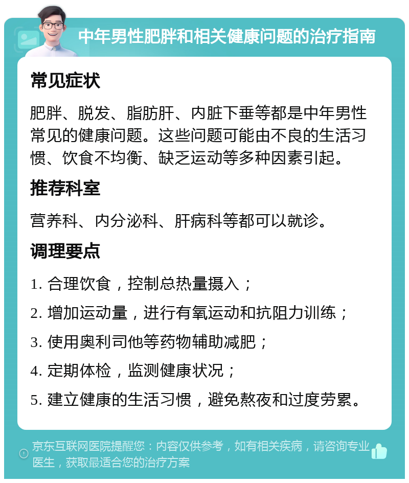 中年男性肥胖和相关健康问题的治疗指南 常见症状 肥胖、脱发、脂肪肝、内脏下垂等都是中年男性常见的健康问题。这些问题可能由不良的生活习惯、饮食不均衡、缺乏运动等多种因素引起。 推荐科室 营养科、内分泌科、肝病科等都可以就诊。 调理要点 1. 合理饮食，控制总热量摄入； 2. 增加运动量，进行有氧运动和抗阻力训练； 3. 使用奥利司他等药物辅助减肥； 4. 定期体检，监测健康状况； 5. 建立健康的生活习惯，避免熬夜和过度劳累。