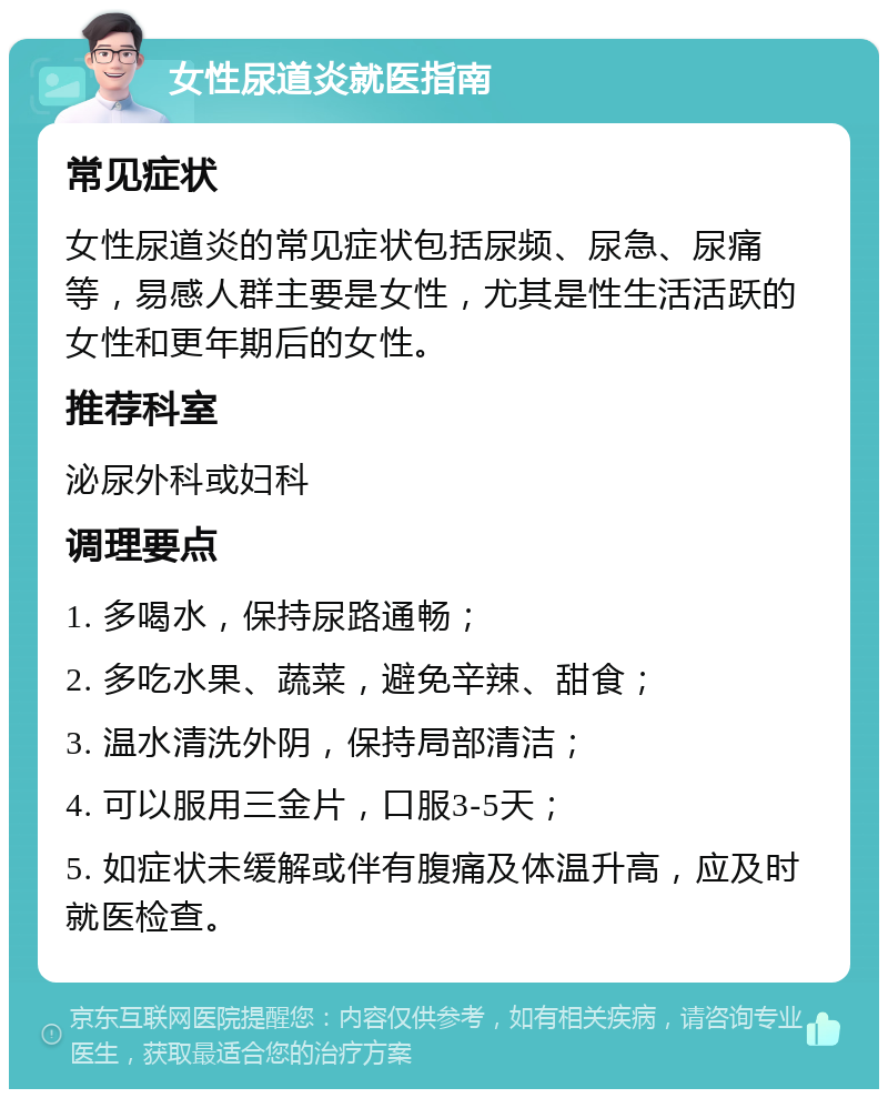 女性尿道炎就医指南 常见症状 女性尿道炎的常见症状包括尿频、尿急、尿痛等，易感人群主要是女性，尤其是性生活活跃的女性和更年期后的女性。 推荐科室 泌尿外科或妇科 调理要点 1. 多喝水，保持尿路通畅； 2. 多吃水果、蔬菜，避免辛辣、甜食； 3. 温水清洗外阴，保持局部清洁； 4. 可以服用三金片，口服3-5天； 5. 如症状未缓解或伴有腹痛及体温升高，应及时就医检查。