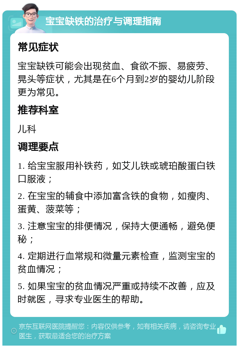 宝宝缺铁的治疗与调理指南 常见症状 宝宝缺铁可能会出现贫血、食欲不振、易疲劳、晃头等症状，尤其是在6个月到2岁的婴幼儿阶段更为常见。 推荐科室 儿科 调理要点 1. 给宝宝服用补铁药，如艾儿铁或琥珀酸蛋白铁口服液； 2. 在宝宝的辅食中添加富含铁的食物，如瘦肉、蛋黄、菠菜等； 3. 注意宝宝的排便情况，保持大便通畅，避免便秘； 4. 定期进行血常规和微量元素检查，监测宝宝的贫血情况； 5. 如果宝宝的贫血情况严重或持续不改善，应及时就医，寻求专业医生的帮助。