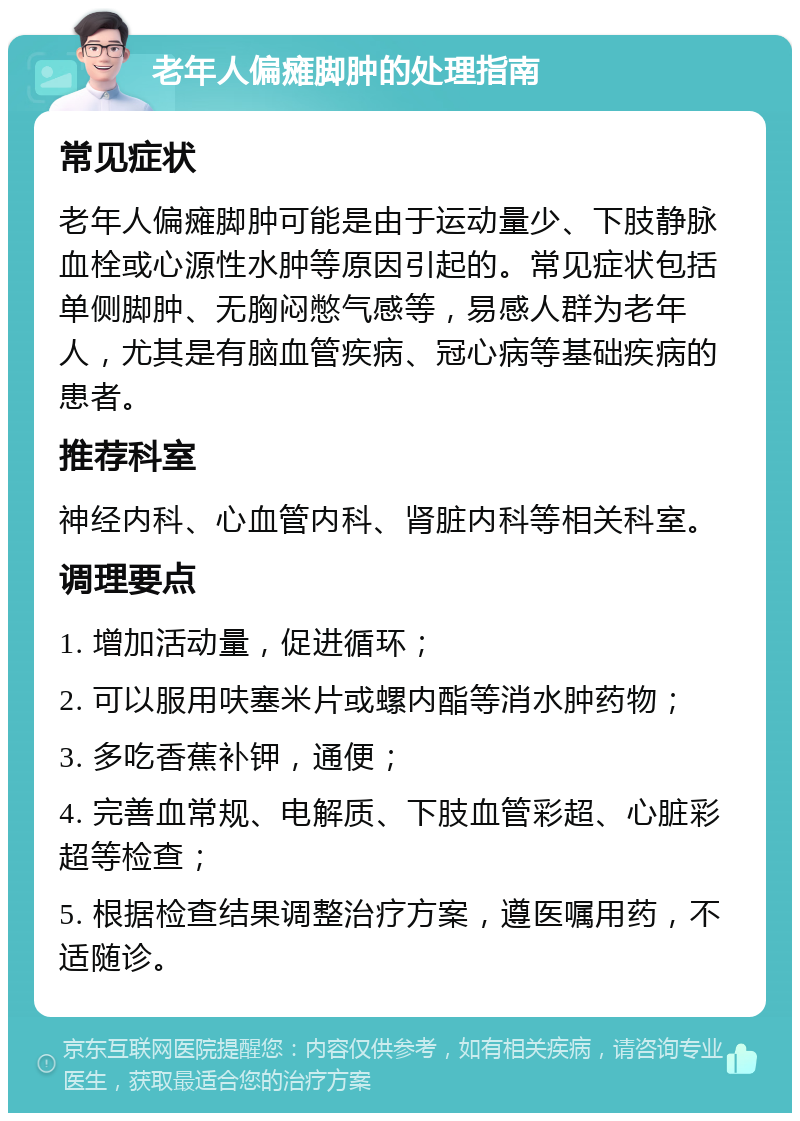 老年人偏瘫脚肿的处理指南 常见症状 老年人偏瘫脚肿可能是由于运动量少、下肢静脉血栓或心源性水肿等原因引起的。常见症状包括单侧脚肿、无胸闷憋气感等，易感人群为老年人，尤其是有脑血管疾病、冠心病等基础疾病的患者。 推荐科室 神经内科、心血管内科、肾脏内科等相关科室。 调理要点 1. 增加活动量，促进循环； 2. 可以服用呋塞米片或螺内酯等消水肿药物； 3. 多吃香蕉补钾，通便； 4. 完善血常规、电解质、下肢血管彩超、心脏彩超等检查； 5. 根据检查结果调整治疗方案，遵医嘱用药，不适随诊。