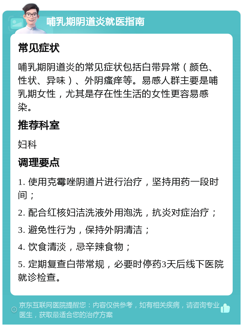 哺乳期阴道炎就医指南 常见症状 哺乳期阴道炎的常见症状包括白带异常（颜色、性状、异味）、外阴瘙痒等。易感人群主要是哺乳期女性，尤其是存在性生活的女性更容易感染。 推荐科室 妇科 调理要点 1. 使用克霉唑阴道片进行治疗，坚持用药一段时间； 2. 配合红核妇洁洗液外用泡洗，抗炎对症治疗； 3. 避免性行为，保持外阴清洁； 4. 饮食清淡，忌辛辣食物； 5. 定期复查白带常规，必要时停药3天后线下医院就诊检查。