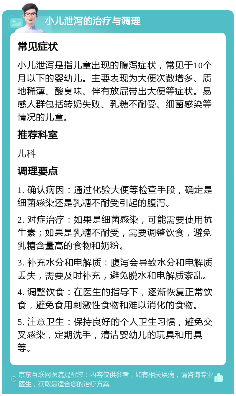 小儿泄泻的治疗与调理 常见症状 小儿泄泻是指儿童出现的腹泻症状，常见于10个月以下的婴幼儿。主要表现为大便次数增多、质地稀薄、酸臭味、伴有放屁带出大便等症状。易感人群包括转奶失败、乳糖不耐受、细菌感染等情况的儿童。 推荐科室 儿科 调理要点 1. 确认病因：通过化验大便等检查手段，确定是细菌感染还是乳糖不耐受引起的腹泻。 2. 对症治疗：如果是细菌感染，可能需要使用抗生素；如果是乳糖不耐受，需要调整饮食，避免乳糖含量高的食物和奶粉。 3. 补充水分和电解质：腹泻会导致水分和电解质丢失，需要及时补充，避免脱水和电解质紊乱。 4. 调整饮食：在医生的指导下，逐渐恢复正常饮食，避免食用刺激性食物和难以消化的食物。 5. 注意卫生：保持良好的个人卫生习惯，避免交叉感染，定期洗手，清洁婴幼儿的玩具和用具等。