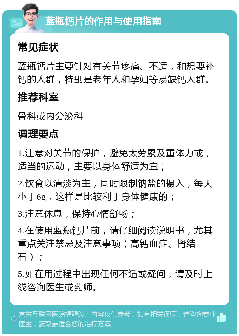 蓝瓶钙片的作用与使用指南 常见症状 蓝瓶钙片主要针对有关节疼痛、不适，和想要补钙的人群，特别是老年人和孕妇等易缺钙人群。 推荐科室 骨科或内分泌科 调理要点 1.注意对关节的保护，避免太劳累及重体力或，适当的运动，主要以身体舒适为宜； 2.饮食以清淡为主，同时限制钠盐的摄入，每天小于6g，这样是比较利于身体健康的； 3.注意休息，保持心情舒畅； 4.在使用蓝瓶钙片前，请仔细阅读说明书，尤其重点关注禁忌及注意事项（高钙血症、肾结石）； 5.如在用过程中出现任何不适或疑问，请及时上线咨询医生或药师。