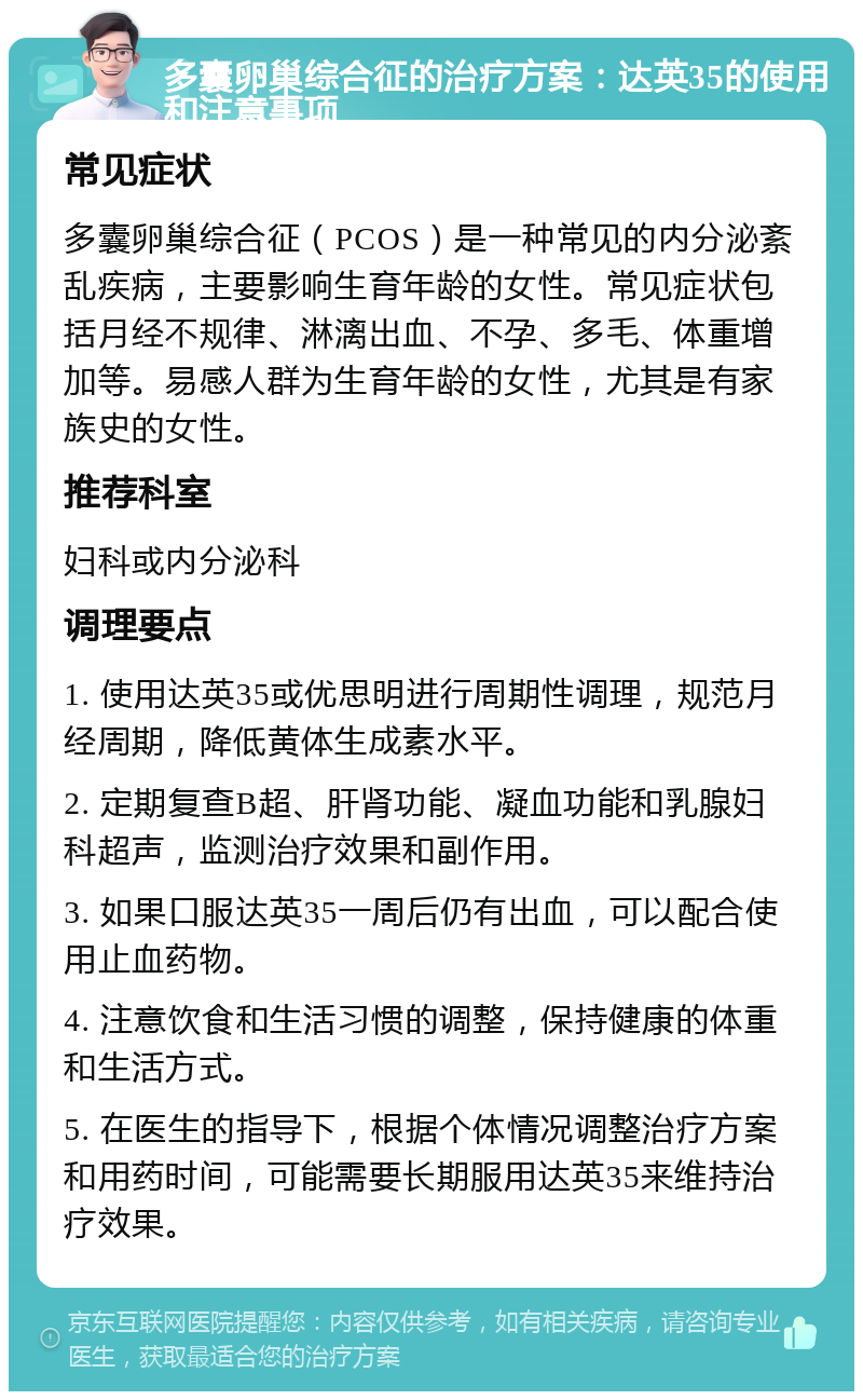 多囊卵巢综合征的治疗方案：达英35的使用和注意事项 常见症状 多囊卵巢综合征（PCOS）是一种常见的内分泌紊乱疾病，主要影响生育年龄的女性。常见症状包括月经不规律、淋漓出血、不孕、多毛、体重增加等。易感人群为生育年龄的女性，尤其是有家族史的女性。 推荐科室 妇科或内分泌科 调理要点 1. 使用达英35或优思明进行周期性调理，规范月经周期，降低黄体生成素水平。 2. 定期复查B超、肝肾功能、凝血功能和乳腺妇科超声，监测治疗效果和副作用。 3. 如果口服达英35一周后仍有出血，可以配合使用止血药物。 4. 注意饮食和生活习惯的调整，保持健康的体重和生活方式。 5. 在医生的指导下，根据个体情况调整治疗方案和用药时间，可能需要长期服用达英35来维持治疗效果。