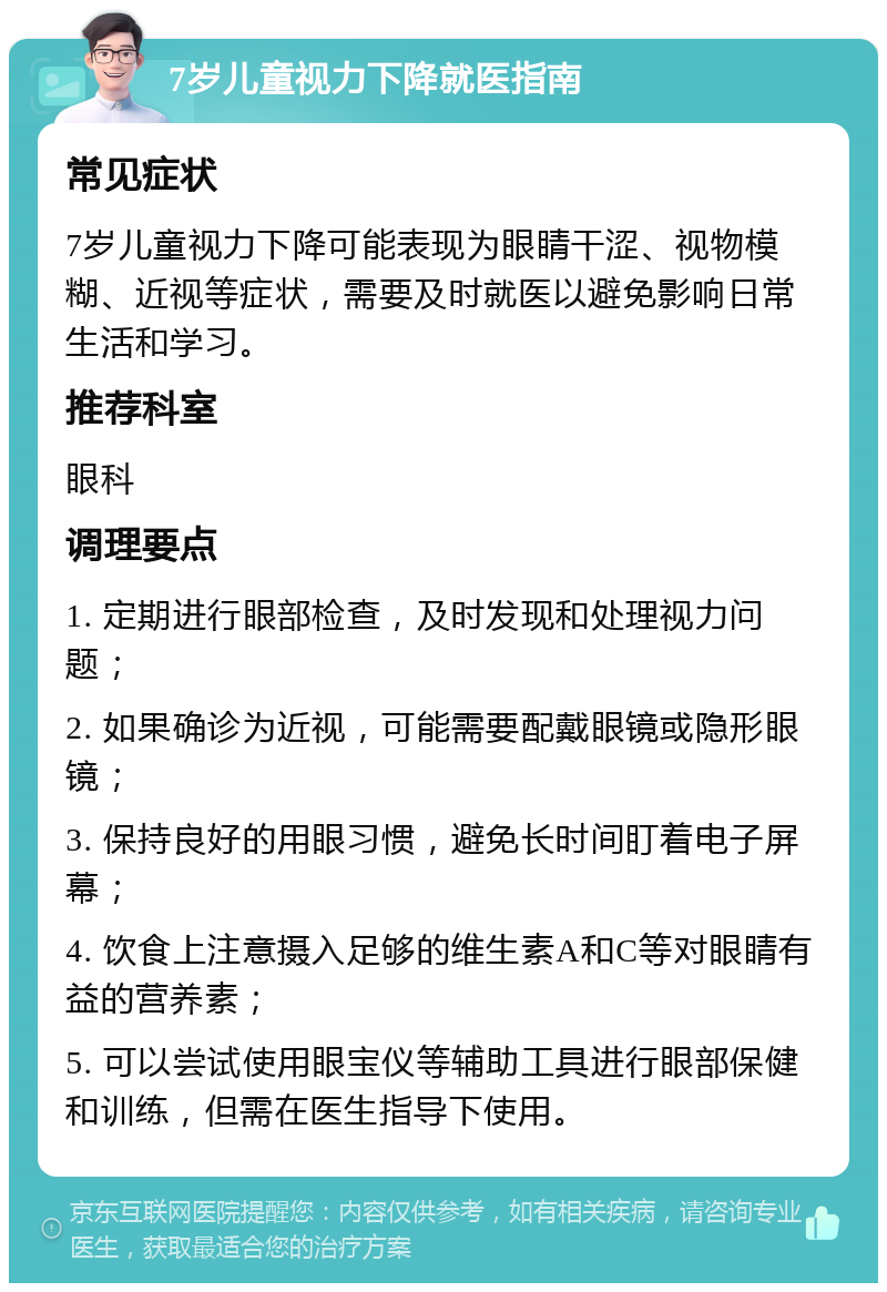 7岁儿童视力下降就医指南 常见症状 7岁儿童视力下降可能表现为眼睛干涩、视物模糊、近视等症状，需要及时就医以避免影响日常生活和学习。 推荐科室 眼科 调理要点 1. 定期进行眼部检查，及时发现和处理视力问题； 2. 如果确诊为近视，可能需要配戴眼镜或隐形眼镜； 3. 保持良好的用眼习惯，避免长时间盯着电子屏幕； 4. 饮食上注意摄入足够的维生素A和C等对眼睛有益的营养素； 5. 可以尝试使用眼宝仪等辅助工具进行眼部保健和训练，但需在医生指导下使用。