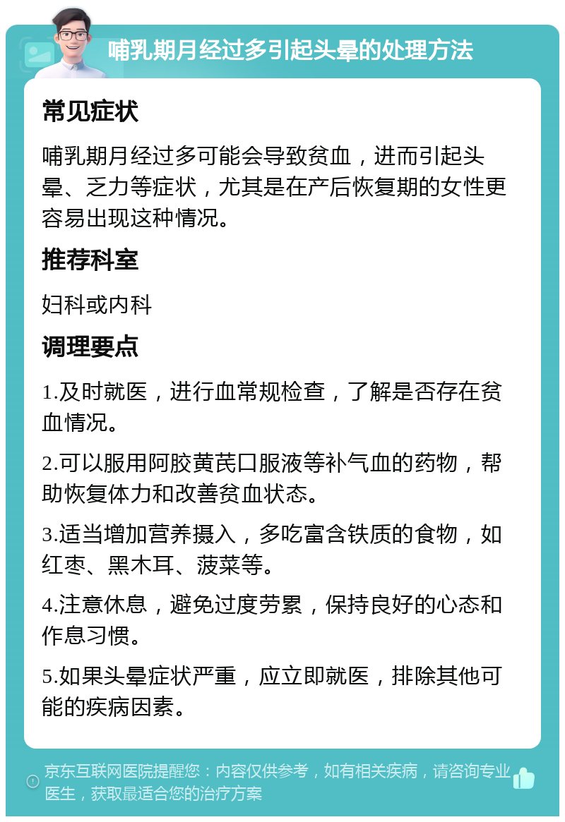 哺乳期月经过多引起头晕的处理方法 常见症状 哺乳期月经过多可能会导致贫血，进而引起头晕、乏力等症状，尤其是在产后恢复期的女性更容易出现这种情况。 推荐科室 妇科或内科 调理要点 1.及时就医，进行血常规检查，了解是否存在贫血情况。 2.可以服用阿胶黄芪口服液等补气血的药物，帮助恢复体力和改善贫血状态。 3.适当增加营养摄入，多吃富含铁质的食物，如红枣、黑木耳、菠菜等。 4.注意休息，避免过度劳累，保持良好的心态和作息习惯。 5.如果头晕症状严重，应立即就医，排除其他可能的疾病因素。