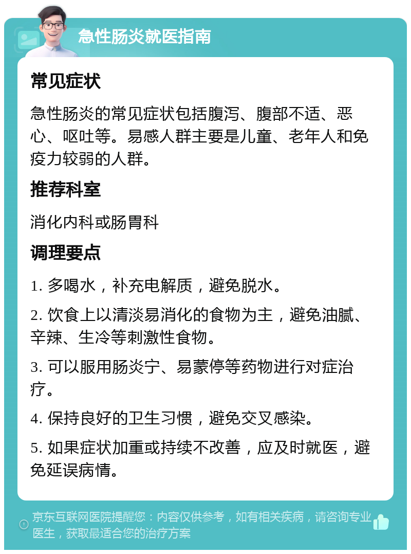 急性肠炎就医指南 常见症状 急性肠炎的常见症状包括腹泻、腹部不适、恶心、呕吐等。易感人群主要是儿童、老年人和免疫力较弱的人群。 推荐科室 消化内科或肠胃科 调理要点 1. 多喝水，补充电解质，避免脱水。 2. 饮食上以清淡易消化的食物为主，避免油腻、辛辣、生冷等刺激性食物。 3. 可以服用肠炎宁、易蒙停等药物进行对症治疗。 4. 保持良好的卫生习惯，避免交叉感染。 5. 如果症状加重或持续不改善，应及时就医，避免延误病情。