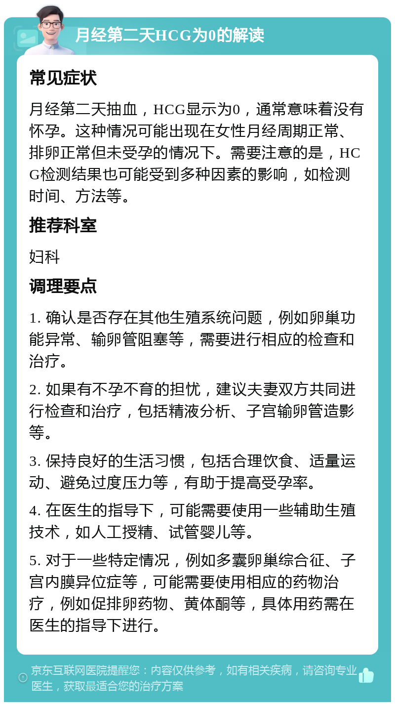 月经第二天HCG为0的解读 常见症状 月经第二天抽血，HCG显示为0，通常意味着没有怀孕。这种情况可能出现在女性月经周期正常、排卵正常但未受孕的情况下。需要注意的是，HCG检测结果也可能受到多种因素的影响，如检测时间、方法等。 推荐科室 妇科 调理要点 1. 确认是否存在其他生殖系统问题，例如卵巢功能异常、输卵管阻塞等，需要进行相应的检查和治疗。 2. 如果有不孕不育的担忧，建议夫妻双方共同进行检查和治疗，包括精液分析、子宫输卵管造影等。 3. 保持良好的生活习惯，包括合理饮食、适量运动、避免过度压力等，有助于提高受孕率。 4. 在医生的指导下，可能需要使用一些辅助生殖技术，如人工授精、试管婴儿等。 5. 对于一些特定情况，例如多囊卵巢综合征、子宫内膜异位症等，可能需要使用相应的药物治疗，例如促排卵药物、黄体酮等，具体用药需在医生的指导下进行。