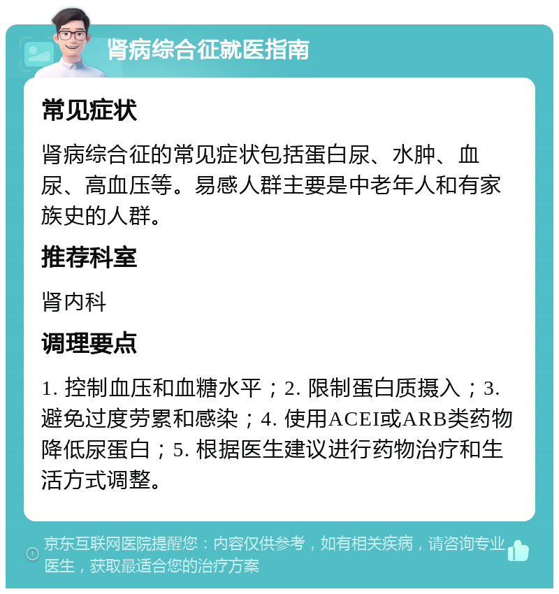 肾病综合征就医指南 常见症状 肾病综合征的常见症状包括蛋白尿、水肿、血尿、高血压等。易感人群主要是中老年人和有家族史的人群。 推荐科室 肾内科 调理要点 1. 控制血压和血糖水平；2. 限制蛋白质摄入；3. 避免过度劳累和感染；4. 使用ACEI或ARB类药物降低尿蛋白；5. 根据医生建议进行药物治疗和生活方式调整。