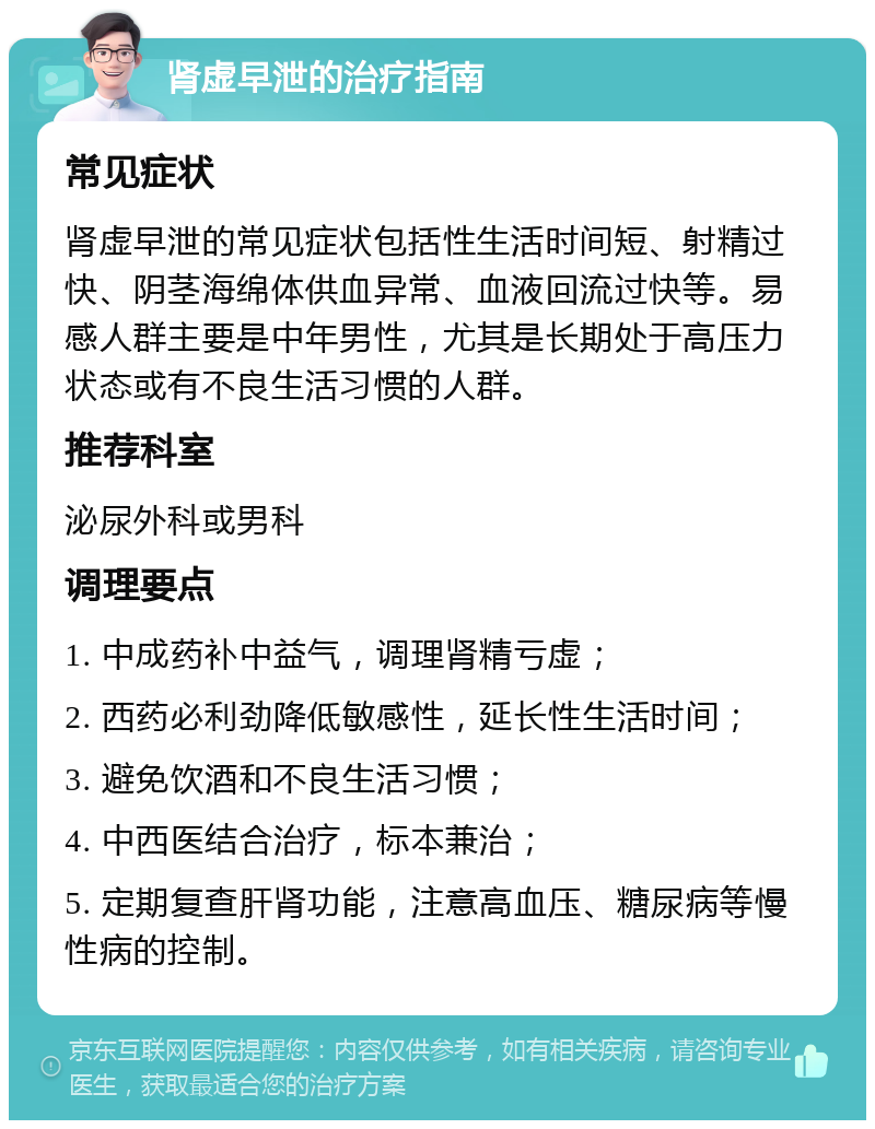 肾虚早泄的治疗指南 常见症状 肾虚早泄的常见症状包括性生活时间短、射精过快、阴茎海绵体供血异常、血液回流过快等。易感人群主要是中年男性，尤其是长期处于高压力状态或有不良生活习惯的人群。 推荐科室 泌尿外科或男科 调理要点 1. 中成药补中益气，调理肾精亏虚； 2. 西药必利劲降低敏感性，延长性生活时间； 3. 避免饮酒和不良生活习惯； 4. 中西医结合治疗，标本兼治； 5. 定期复查肝肾功能，注意高血压、糖尿病等慢性病的控制。