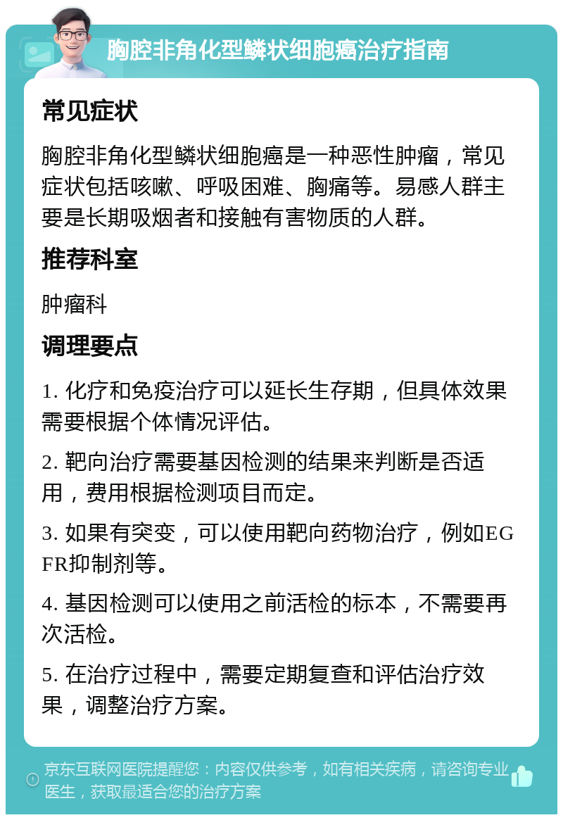 胸腔非角化型鳞状细胞癌治疗指南 常见症状 胸腔非角化型鳞状细胞癌是一种恶性肿瘤，常见症状包括咳嗽、呼吸困难、胸痛等。易感人群主要是长期吸烟者和接触有害物质的人群。 推荐科室 肿瘤科 调理要点 1. 化疗和免疫治疗可以延长生存期，但具体效果需要根据个体情况评估。 2. 靶向治疗需要基因检测的结果来判断是否适用，费用根据检测项目而定。 3. 如果有突变，可以使用靶向药物治疗，例如EGFR抑制剂等。 4. 基因检测可以使用之前活检的标本，不需要再次活检。 5. 在治疗过程中，需要定期复查和评估治疗效果，调整治疗方案。