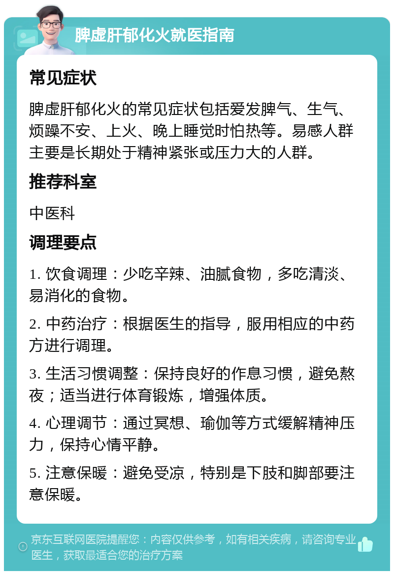 脾虚肝郁化火就医指南 常见症状 脾虚肝郁化火的常见症状包括爱发脾气、生气、烦躁不安、上火、晚上睡觉时怕热等。易感人群主要是长期处于精神紧张或压力大的人群。 推荐科室 中医科 调理要点 1. 饮食调理：少吃辛辣、油腻食物，多吃清淡、易消化的食物。 2. 中药治疗：根据医生的指导，服用相应的中药方进行调理。 3. 生活习惯调整：保持良好的作息习惯，避免熬夜；适当进行体育锻炼，增强体质。 4. 心理调节：通过冥想、瑜伽等方式缓解精神压力，保持心情平静。 5. 注意保暖：避免受凉，特别是下肢和脚部要注意保暖。