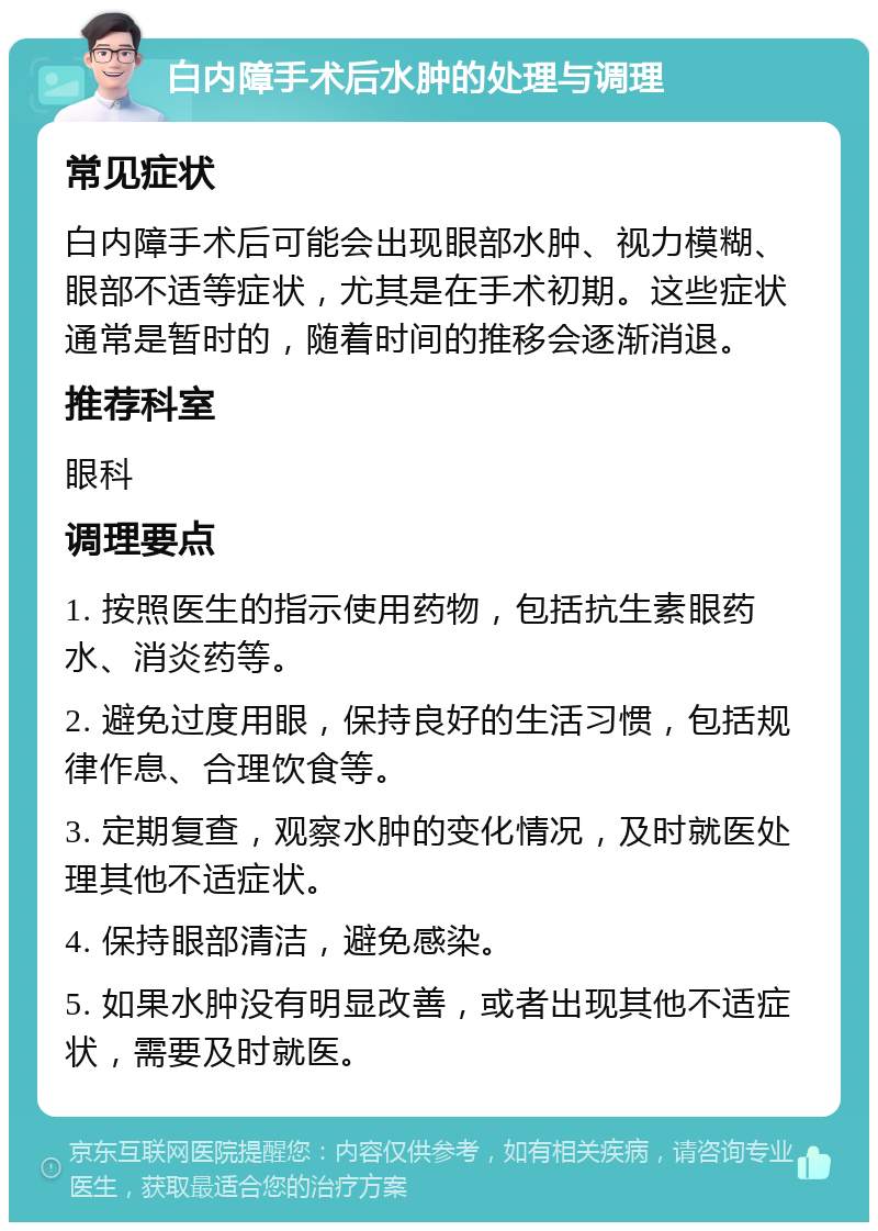 白内障手术后水肿的处理与调理 常见症状 白内障手术后可能会出现眼部水肿、视力模糊、眼部不适等症状，尤其是在手术初期。这些症状通常是暂时的，随着时间的推移会逐渐消退。 推荐科室 眼科 调理要点 1. 按照医生的指示使用药物，包括抗生素眼药水、消炎药等。 2. 避免过度用眼，保持良好的生活习惯，包括规律作息、合理饮食等。 3. 定期复查，观察水肿的变化情况，及时就医处理其他不适症状。 4. 保持眼部清洁，避免感染。 5. 如果水肿没有明显改善，或者出现其他不适症状，需要及时就医。