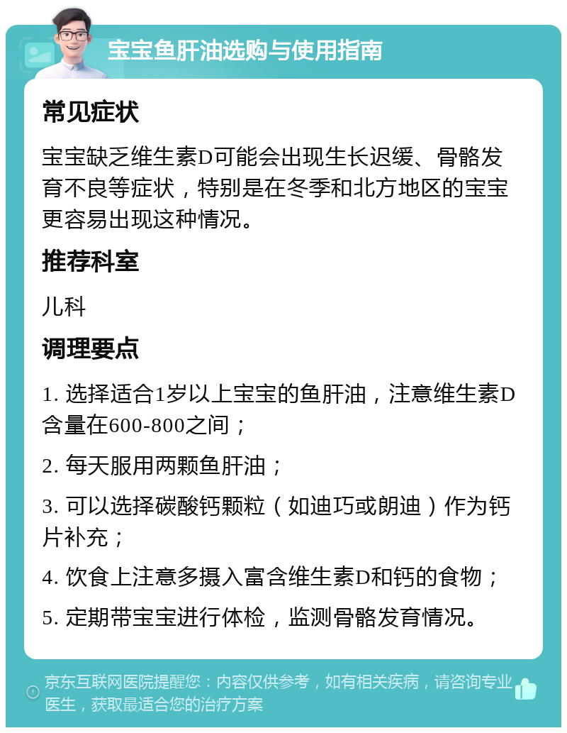 宝宝鱼肝油选购与使用指南 常见症状 宝宝缺乏维生素D可能会出现生长迟缓、骨骼发育不良等症状，特别是在冬季和北方地区的宝宝更容易出现这种情况。 推荐科室 儿科 调理要点 1. 选择适合1岁以上宝宝的鱼肝油，注意维生素D含量在600-800之间； 2. 每天服用两颗鱼肝油； 3. 可以选择碳酸钙颗粒（如迪巧或朗迪）作为钙片补充； 4. 饮食上注意多摄入富含维生素D和钙的食物； 5. 定期带宝宝进行体检，监测骨骼发育情况。