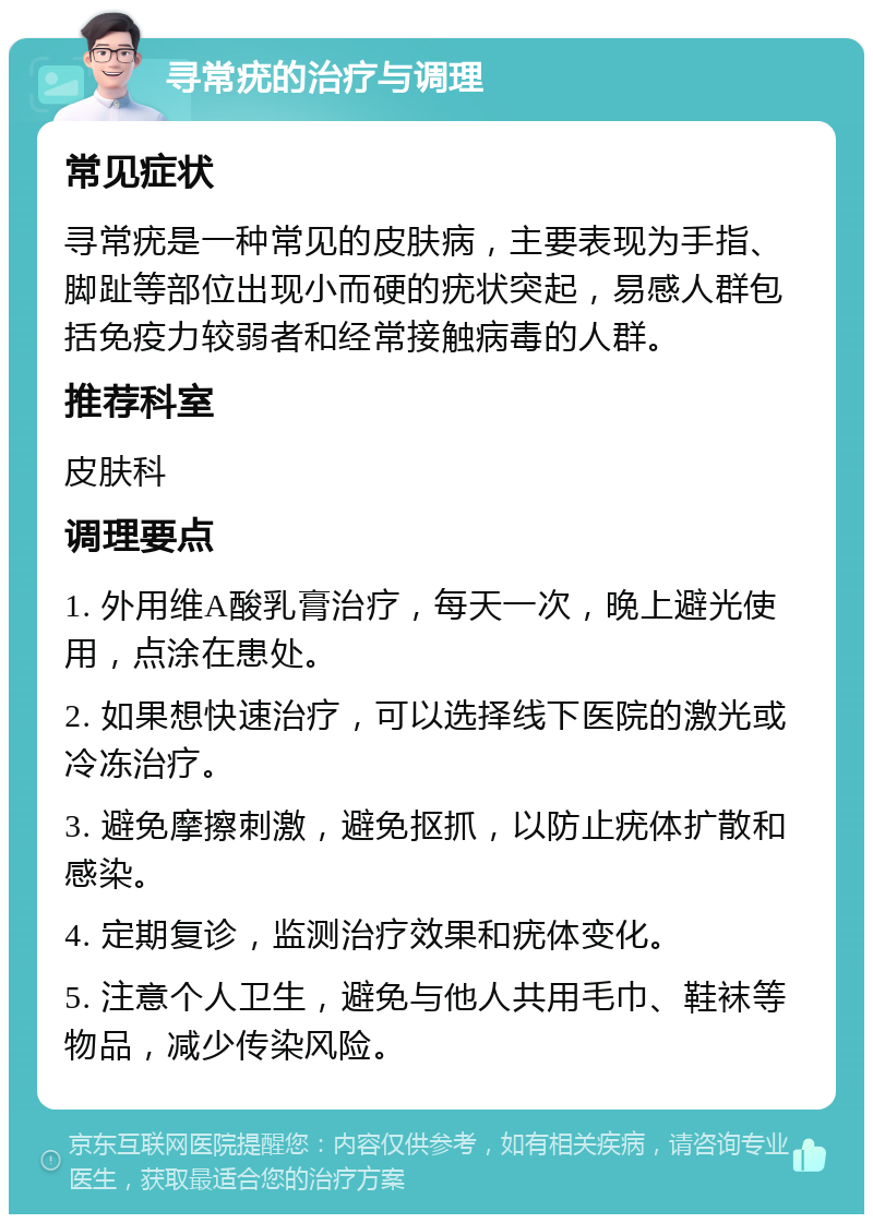 寻常疣的治疗与调理 常见症状 寻常疣是一种常见的皮肤病，主要表现为手指、脚趾等部位出现小而硬的疣状突起，易感人群包括免疫力较弱者和经常接触病毒的人群。 推荐科室 皮肤科 调理要点 1. 外用维A酸乳膏治疗，每天一次，晚上避光使用，点涂在患处。 2. 如果想快速治疗，可以选择线下医院的激光或冷冻治疗。 3. 避免摩擦刺激，避免抠抓，以防止疣体扩散和感染。 4. 定期复诊，监测治疗效果和疣体变化。 5. 注意个人卫生，避免与他人共用毛巾、鞋袜等物品，减少传染风险。