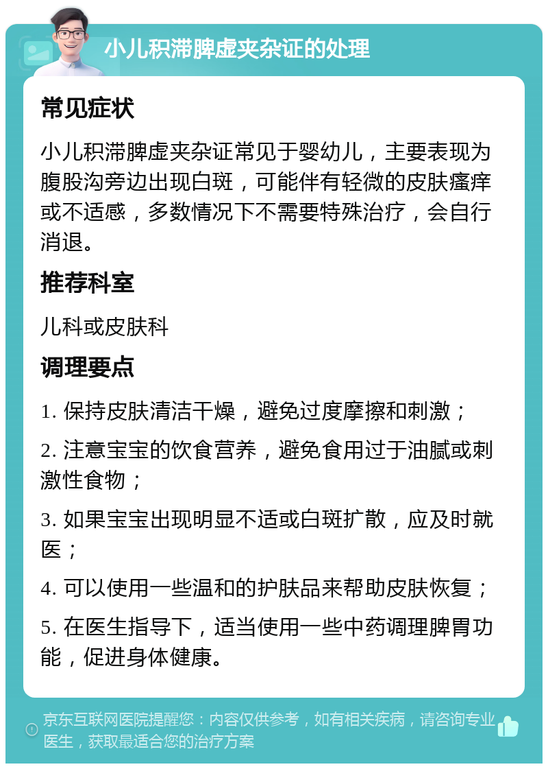 小儿积滞脾虚夹杂证的处理 常见症状 小儿积滞脾虚夹杂证常见于婴幼儿，主要表现为腹股沟旁边出现白斑，可能伴有轻微的皮肤瘙痒或不适感，多数情况下不需要特殊治疗，会自行消退。 推荐科室 儿科或皮肤科 调理要点 1. 保持皮肤清洁干燥，避免过度摩擦和刺激； 2. 注意宝宝的饮食营养，避免食用过于油腻或刺激性食物； 3. 如果宝宝出现明显不适或白斑扩散，应及时就医； 4. 可以使用一些温和的护肤品来帮助皮肤恢复； 5. 在医生指导下，适当使用一些中药调理脾胃功能，促进身体健康。