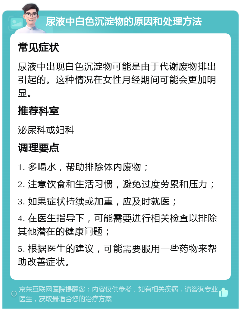 尿液中白色沉淀物的原因和处理方法 常见症状 尿液中出现白色沉淀物可能是由于代谢废物排出引起的。这种情况在女性月经期间可能会更加明显。 推荐科室 泌尿科或妇科 调理要点 1. 多喝水，帮助排除体内废物； 2. 注意饮食和生活习惯，避免过度劳累和压力； 3. 如果症状持续或加重，应及时就医； 4. 在医生指导下，可能需要进行相关检查以排除其他潜在的健康问题； 5. 根据医生的建议，可能需要服用一些药物来帮助改善症状。