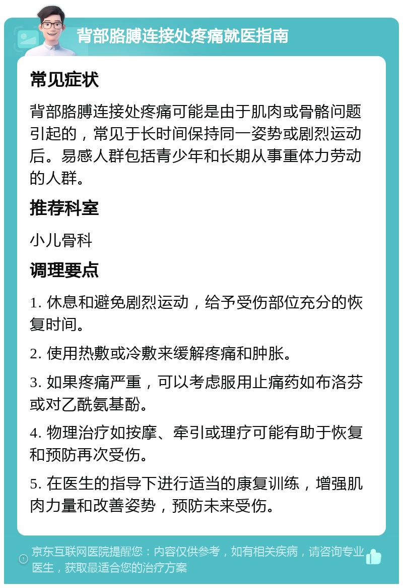 背部胳膊连接处疼痛就医指南 常见症状 背部胳膊连接处疼痛可能是由于肌肉或骨骼问题引起的，常见于长时间保持同一姿势或剧烈运动后。易感人群包括青少年和长期从事重体力劳动的人群。 推荐科室 小儿骨科 调理要点 1. 休息和避免剧烈运动，给予受伤部位充分的恢复时间。 2. 使用热敷或冷敷来缓解疼痛和肿胀。 3. 如果疼痛严重，可以考虑服用止痛药如布洛芬或对乙酰氨基酚。 4. 物理治疗如按摩、牵引或理疗可能有助于恢复和预防再次受伤。 5. 在医生的指导下进行适当的康复训练，增强肌肉力量和改善姿势，预防未来受伤。