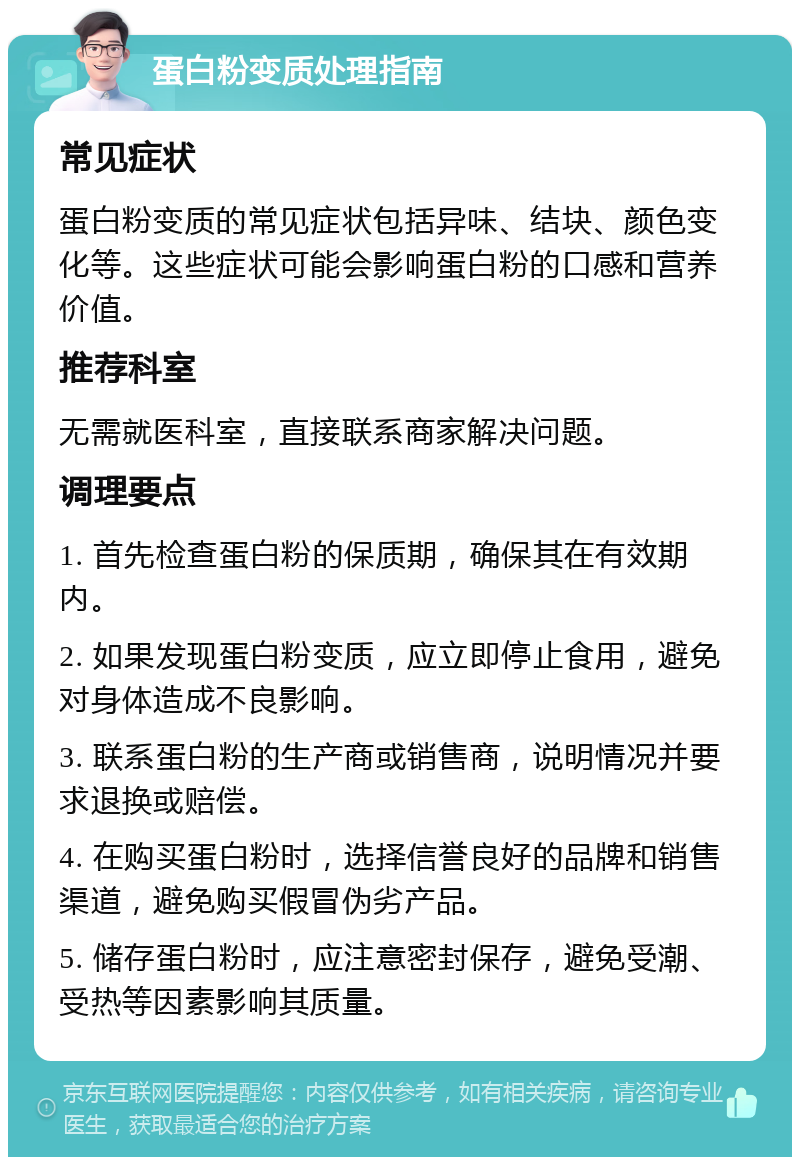 蛋白粉变质处理指南 常见症状 蛋白粉变质的常见症状包括异味、结块、颜色变化等。这些症状可能会影响蛋白粉的口感和营养价值。 推荐科室 无需就医科室，直接联系商家解决问题。 调理要点 1. 首先检查蛋白粉的保质期，确保其在有效期内。 2. 如果发现蛋白粉变质，应立即停止食用，避免对身体造成不良影响。 3. 联系蛋白粉的生产商或销售商，说明情况并要求退换或赔偿。 4. 在购买蛋白粉时，选择信誉良好的品牌和销售渠道，避免购买假冒伪劣产品。 5. 储存蛋白粉时，应注意密封保存，避免受潮、受热等因素影响其质量。