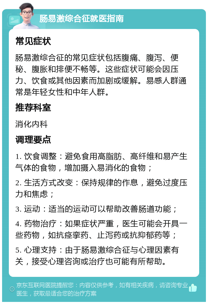 肠易激综合征就医指南 常见症状 肠易激综合征的常见症状包括腹痛、腹泻、便秘、腹胀和排便不畅等。这些症状可能会因压力、饮食或其他因素而加剧或缓解。易感人群通常是年轻女性和中年人群。 推荐科室 消化内科 调理要点 1. 饮食调整：避免食用高脂肪、高纤维和易产生气体的食物，增加摄入易消化的食物； 2. 生活方式改变：保持规律的作息，避免过度压力和焦虑； 3. 运动：适当的运动可以帮助改善肠道功能； 4. 药物治疗：如果症状严重，医生可能会开具一些药物，如抗痉挛药、止泻药或抗抑郁药等； 5. 心理支持：由于肠易激综合征与心理因素有关，接受心理咨询或治疗也可能有所帮助。