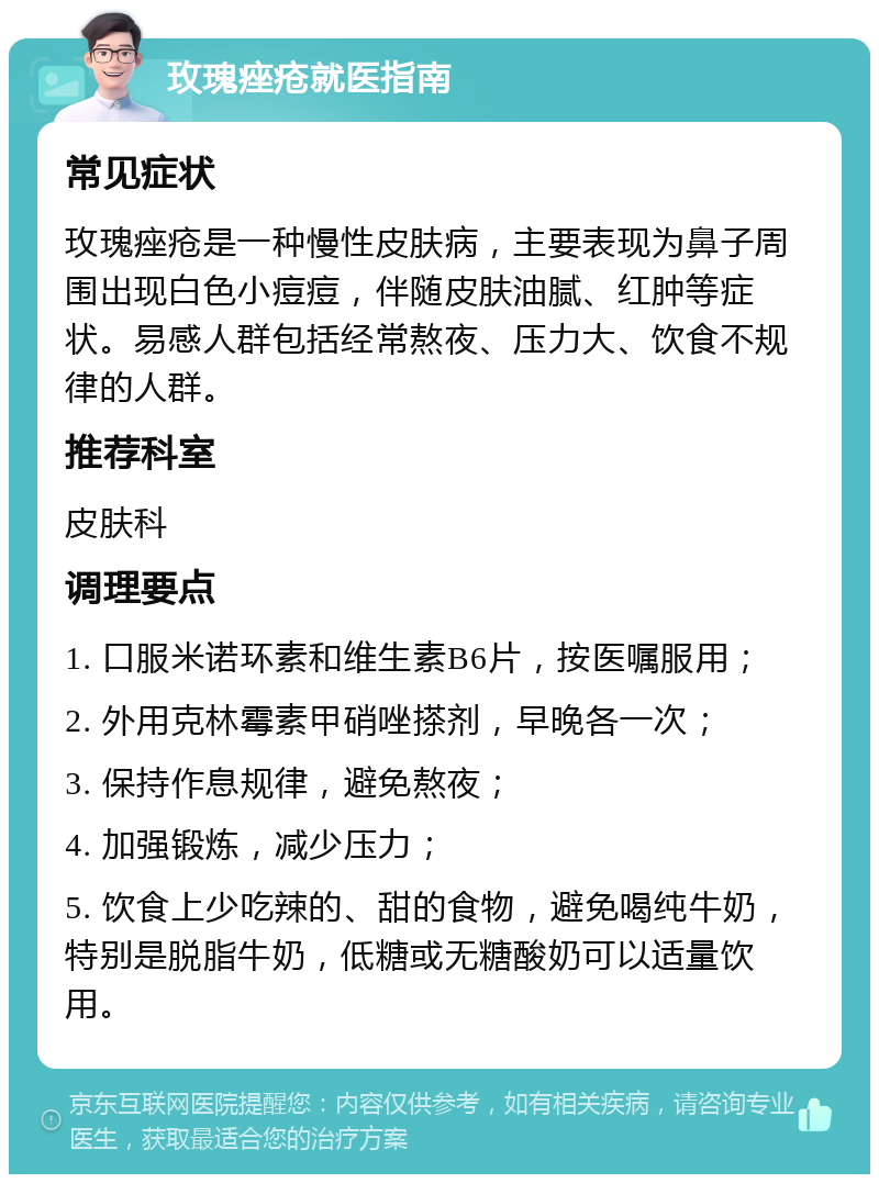 玫瑰痤疮就医指南 常见症状 玫瑰痤疮是一种慢性皮肤病，主要表现为鼻子周围出现白色小痘痘，伴随皮肤油腻、红肿等症状。易感人群包括经常熬夜、压力大、饮食不规律的人群。 推荐科室 皮肤科 调理要点 1. 口服米诺环素和维生素B6片，按医嘱服用； 2. 外用克林霉素甲硝唑搽剂，早晚各一次； 3. 保持作息规律，避免熬夜； 4. 加强锻炼，减少压力； 5. 饮食上少吃辣的、甜的食物，避免喝纯牛奶，特别是脱脂牛奶，低糖或无糖酸奶可以适量饮用。