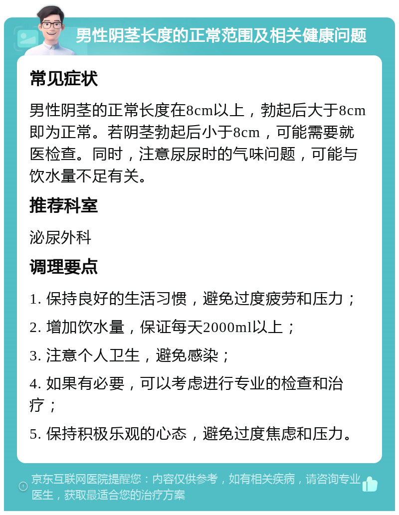 男性阴茎长度的正常范围及相关健康问题 常见症状 男性阴茎的正常长度在8cm以上，勃起后大于8cm即为正常。若阴茎勃起后小于8cm，可能需要就医检查。同时，注意尿尿时的气味问题，可能与饮水量不足有关。 推荐科室 泌尿外科 调理要点 1. 保持良好的生活习惯，避免过度疲劳和压力； 2. 增加饮水量，保证每天2000ml以上； 3. 注意个人卫生，避免感染； 4. 如果有必要，可以考虑进行专业的检查和治疗； 5. 保持积极乐观的心态，避免过度焦虑和压力。